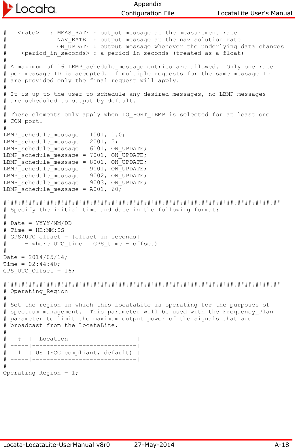   Appendix     Configuration File  LocataLite User&apos;s Manual  Locata-LocataLite-UserManual v8r0 27-May-2014 A-18  #   &lt;rate&gt;   : MEAS_RATE : output message at the measurement rate #              NAV_RATE  : output message at the nav solution rate #              ON_UPDATE : output message whenever the underlying data changes #    &lt;period_in_seconds&gt; : a period in seconds (treated as a float) # # A maximum of 16 LBMP_schedule_message entries are allowed.  Only one rate # per message ID is accepted. If multiple requests for the same message ID # are provided only the final request will apply. # # It is up to the user to schedule any desired messages, no LBMP messages # are scheduled to output by default. # # These elements only apply when IO_PORT_LBMP is selected for at least one # COM port. # LBMP_schedule_message = 1001, 1.0; LBMP_schedule_message = 2001, 5; LBMP_schedule_message = 6101, ON_UPDATE; LBMP_schedule_message = 7001, ON_UPDATE; LBMP_schedule_message = 8001, ON_UPDATE; LBMP_schedule_message = 9001, ON_UPDATE; LBMP_schedule_message = 9002, ON_UPDATE; LBMP_schedule_message = 9003, ON_UPDATE; LBMP_schedule_message = A001, 60;  ############################################################################# # Specify the initial time and date in the following format: # # Date = YYYY/MM/DD # Time = HH:MM:SS # GPS/UTC offset = [offset in seconds] #  - where UTC_time = GPS_time - offset) # Date = 2014/05/14; Time = 02:44:40; GPS_UTC_Offset = 16;  ############################################################################# # Operating_Region # # Set the region in which this LocataLite is operating for the purposes of # spectrum management.  This parameter will be used with the Frequency_Plan # parameter to limit the maximum output power of the signals that are # broadcast from the LocataLite. # #   #  |  Location                   | # -----|-----------------------------| #   1  | US (FCC compliant, default) | # -----|-----------------------------| # Operating_Region = 1;   