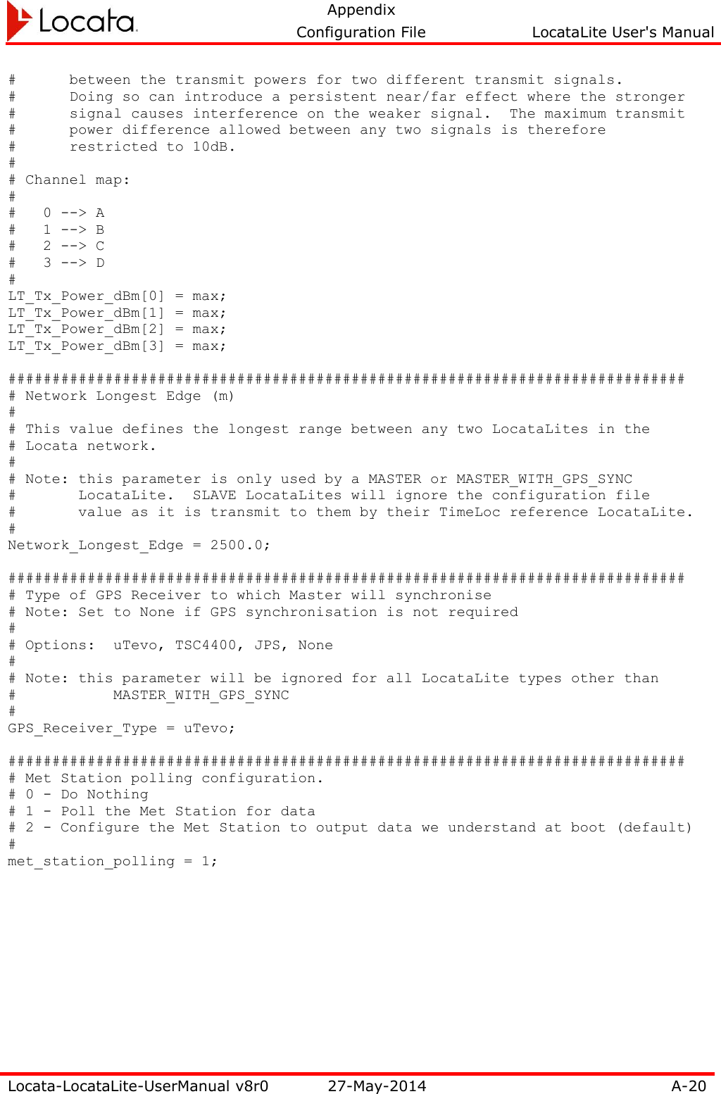   Appendix     Configuration File  LocataLite User&apos;s Manual  Locata-LocataLite-UserManual v8r0 27-May-2014 A-20  #      between the transmit powers for two different transmit signals. #      Doing so can introduce a persistent near/far effect where the stronger #      signal causes interference on the weaker signal.  The maximum transmit #      power difference allowed between any two signals is therefore #      restricted to 10dB. # # Channel map: # #   0 --&gt; A #   1 --&gt; B #   2 --&gt; C #   3 --&gt; D # LT_Tx_Power_dBm[0] = max; LT_Tx_Power_dBm[1] = max; LT_Tx_Power_dBm[2] = max; LT_Tx_Power_dBm[3] = max;  ############################################################################# # Network Longest Edge (m) # # This value defines the longest range between any two LocataLites in the # Locata network. # # Note: this parameter is only used by a MASTER or MASTER_WITH_GPS_SYNC #       LocataLite.  SLAVE LocataLites will ignore the configuration file #       value as it is transmit to them by their TimeLoc reference LocataLite. # Network_Longest_Edge = 2500.0;  ############################################################################# # Type of GPS Receiver to which Master will synchronise # Note: Set to None if GPS synchronisation is not required # # Options:  uTevo, TSC4400, JPS, None # # Note: this parameter will be ignored for all LocataLite types other than #     MASTER_WITH_GPS_SYNC # GPS_Receiver_Type = uTevo;  ############################################################################# # Met Station polling configuration. # 0 - Do Nothing # 1 - Poll the Met Station for data # 2 - Configure the Met Station to output data we understand at boot (default) # met_station_polling = 1;   