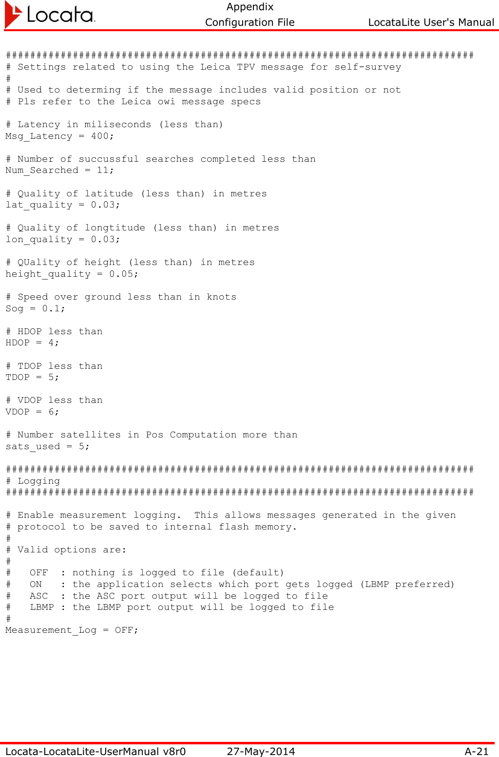   Appendix     Configuration File  LocataLite User&apos;s Manual  Locata-LocataLite-UserManual v8r0 27-May-2014 A-21  ############################################################################# # Settings related to using the Leica TPV message for self-survey # # Used to determing if the message includes valid position or not # Pls refer to the Leica owi message specs  # Latency in miliseconds (less than) Msg_Latency = 400;  # Number of succussful searches completed less than Num_Searched = 11;  # Quality of latitude (less than) in metres lat_quality = 0.03;  # Quality of longtitude (less than) in metres lon_quality = 0.03;  # QUality of height (less than) in metres height_quality = 0.05;  # Speed over ground less than in knots Sog = 0.1;  # HDOP less than HDOP = 4;  # TDOP less than TDOP = 5;  # VDOP less than VDOP = 6;  # Number satellites in Pos Computation more than sats_used = 5;  ############################################################################# # Logging #############################################################################  # Enable measurement logging.  This allows messages generated in the given # protocol to be saved to internal flash memory. # # Valid options are: # #   OFF  : nothing is logged to file (default) #   ON   : the application selects which port gets logged (LBMP preferred) #   ASC  : the ASC port output will be logged to file #   LBMP : the LBMP port output will be logged to file # Measurement_Log = OFF;   