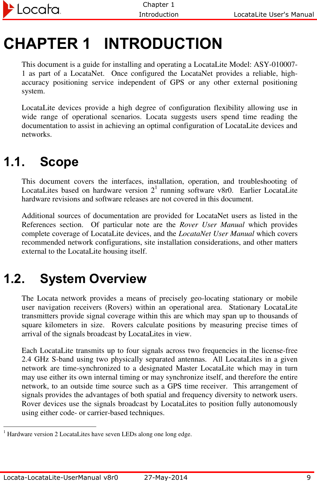   Chapter 1     Introduction  LocataLite User&apos;s Manual    Locata-LocataLite-UserManual v8r0 27-May-2014 9  CHAPTER 1 INTRODUCTION This document is a guide for installing and operating a LocataLite Model: ASY-010007-1  as  part  of  a  LocataNet.    Once  configured  the  LocataNet  provides  a  reliable,  high-accuracy  positioning  service  independent  of  GPS  or  any  other  external  positioning system. LocataLite  devices  provide  a  high  degree  of  configuration  flexibility  allowing  use  in wide  range  of  operational  scenarios.  Locata  suggests  users  spend  time  reading  the documentation to assist in achieving an optimal configuration of LocataLite devices and networks. 1.1. Scope This  document  covers  the  interfaces,  installation,  operation,  and  troubleshooting  of LocataLites based on hardware version 21  running  software v8r0.    Earlier  LocataLite hardware revisions and software releases are not covered in this document. Additional sources of documentation are provided for LocataNet users as listed in the References  section.    Of  particular  note  are  the  Rover  User  Manual  which  provides complete coverage of LocataLite devices, and the LocataNet User Manual which covers recommended network configurations, site installation considerations, and other matters external to the LocataLite housing itself. 1.2. System Overview The  Locata  network  provides  a  means  of  precisely  geo-locating  stationary  or  mobile user  navigation  receivers  (Rovers)  within  an  operational  area.    Stationary  LocataLite transmitters provide signal coverage within this are which may span up to thousands of square  kilometers  in  size.  Rovers  calculate  positions  by  measuring  precise  times  of arrival of the signals broadcast by LocataLites in view. Each LocataLite transmits up to four signals across two frequencies in the license-free 2.4 GHz S-band using two physically separated antennas.  All  LocataLites in a given network  are  time-synchronized to a  designated  Master  LocataLite  which  may  in  turn may use either its own internal timing or may synchronize itself, and therefore the entire network, to an outside time source such as a GPS time receiver.  This arrangement of signals provides the advantages of both spatial and frequency diversity to network users.  Rover devices use the signals broadcast by LocataLites to position fully autonomously using either code- or carrier-based techniques.                                                  1 Hardware version 2 LocataLites have seven LEDs along one long edge.   