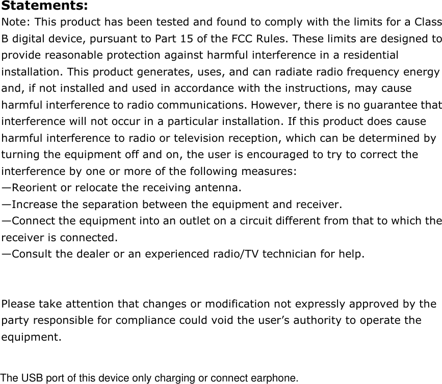 Statements: Note: This product has been tested and found to comply with the limits for a Class B digital device, pursuant to Part 15 of the FCC Rules. These limits are designed to provide reasonable protection against harmful interference in a residential installation. This product generates, uses, and can radiate radio frequency energy and, if not installed and used in accordance with the instructions, may cause harmful interference to radio communications. However, there is no guarantee that interference will not occur in a particular installation. If this product does cause harmful interference to radio or television reception, which can be determined by turning the equipment off and on, the user is encouraged to try to correct the interference by one or more of the following measures:   &mdash;Reorient or relocate the receiving antenna.   &mdash;Increase the separation between the equipment and receiver.   &mdash;Connect the equipment into an outlet on a circuit different from that to which the receiver is connected.   &mdash;Consult the dealer or an experienced radio/TV technician for help.   Please take attention that changes or modification not expressly approved by the party responsible for compliance could void the user&rsquo;s authority to operate the equipment.    The USB port of this device only charging or connect earphone.