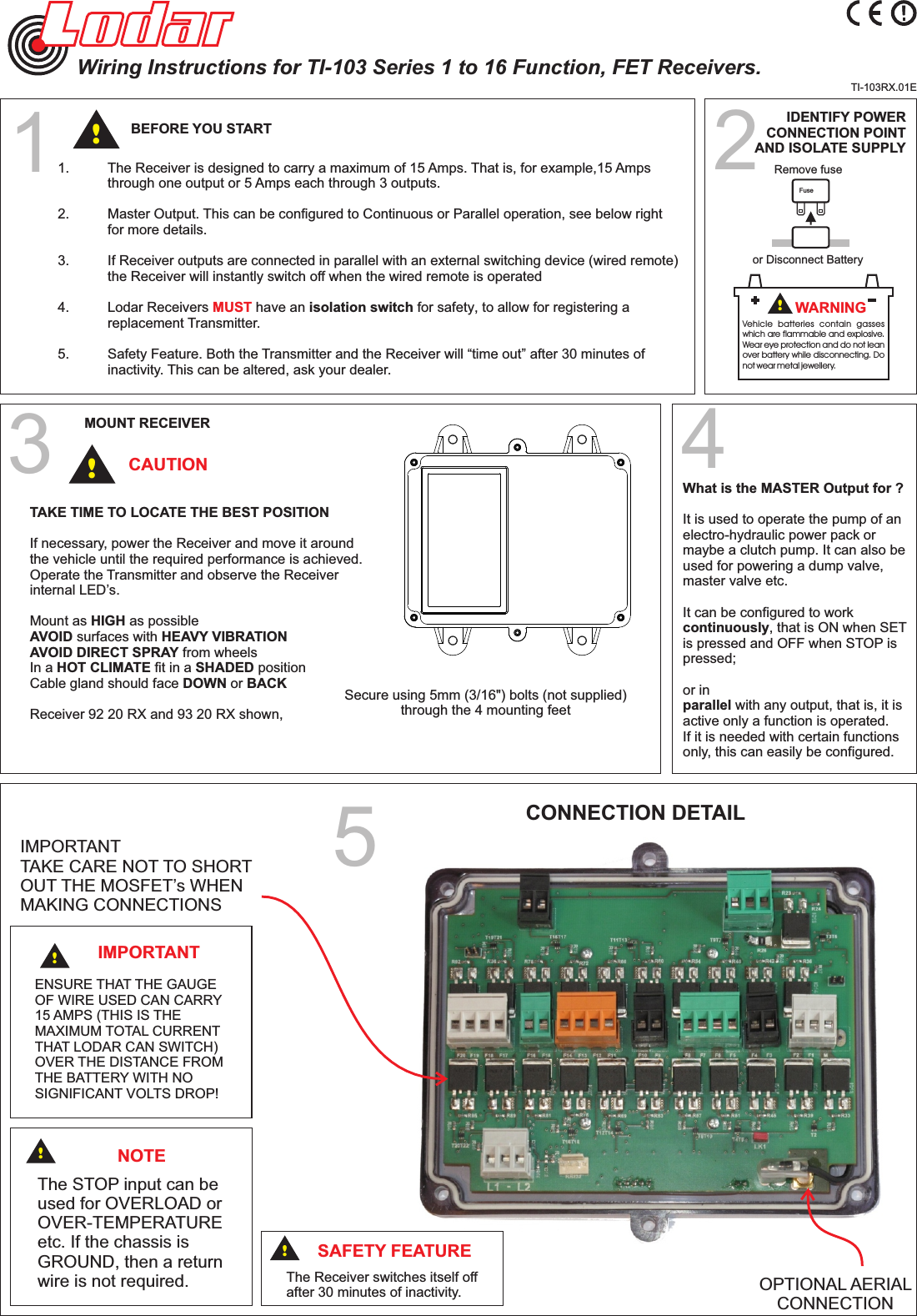 2or Disconnect BatteryIDENTIFY POWERCONNECTION POINTAND ISOLATE SUPPLYFuseRemove fuseVehicle  batteries  contain  gasses which are flammable and explosive. Wear eye protection and do not lean over battery while disconnecting. Do not wear metal jewellery.!WARNINGTI-103RX.01E1.     The Receiver is designed to carry a maximum of 15 Amps. That is, for example,15 Amps   through one output or 5 Amps  each through 3 outputs.2.   Master Output. This can be configured to Continuous or Parallel operation, see below right  for  more details.3.   If Receiver outputs are connected in parallel with an external switching device (wired remote)   the Receiver will instantly  switch off when the wired remote is operated4.   Lodar Receivers  have an isolation switch for safety, to allow for registering a  MUST replacement Transmitter.5.   Safety Feature. Both the Transmitter and the Receiver will “time out” after 30 minutes of   inactivity. This can be altered, ask your dealer.1!BEFORE YOU STARTWiring Instructions for TI-103 Series 1 to 16 Function, FET Receivers.3Secure using 5mm (3/16&quot;) bolts (not supplied)through the 4 mounting feetTAKE TIME TO LOCATE THE BEST POSITIONIf necessary, power the Receiver and move it aroundthe vehicle until the required performance is achieved.Operate the Transmitter and observe the Receiverinternal LED’s.Mount as HIGH as possibleAVOID surfaces with HEAVY VIBRATIONAVOID DIRECT SPRAY from wheelsIn a HOT CLIMATE fit in a SHADED positionCable gland should face DOWN or BACKReceiver 92 20 RX and 93 20 RX shown,CAUTIONMOUNT RECEIVER!What is the MASTER Output for ?It is used to operate the pump of an electro-hydraulic power pack or maybe a clutch pump. It can also be used for powering a dump valve, master valve etc. It can be configured to work continuously, that is ON when SET is pressed and OFF when STOP is pressed; or in parallel with any output, that is, it isactive only a function is operated. If it is needed with certain functions only, this can easily be configured.CONNECTION DETAIL5OPTIONAL AERIAL CONNECTIONENSURE THAT THE GAUGE OF WIRE USED CAN CARRY 15 AMPS (THIS IS THE MAXIMUM TOTAL CURRENT THAT LODAR CAN SWITCH)OVER THE DISTANCE FROM THE BATTERY WITH NO SIGNIFICANT VOLTS DROP!IMPORTANTThe Receiver switches itself offafter 30 minutes of inactivity.SAFETY FEATURE!NOTEThe STOP input can be used for OVERLOAD or OVER-TEMPERATUREetc. If the chassis isGROUND, then a returnwire is not required.!!IMPORTANT TAKE CARE NOT TO SHORT OUT THE MOSFET’s WHEN MAKING CONNECTIONS4