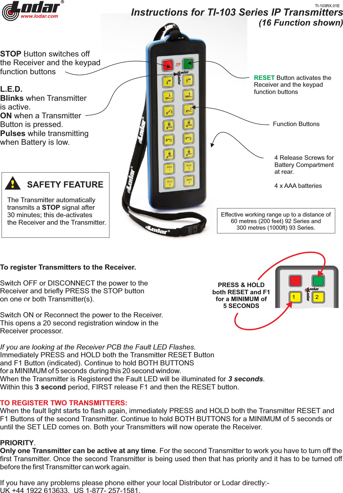 !1 2Function ButtonsRESET Button activates the Receiver and the keypadfunction buttons4 Release Screws forBattery Compartmentat rear.4 x AAA batteriesEffective working range up to a distance of60 metres (200 feet) 92 Series and300 metres (1000ft) 93 Series.The Transmitter automatically transmits a STOP signal after30 minutes; this de-activatesthe Receiver and the Transmitter.SAFETY FEATURE!To register Transmitters to the Receiver.Switch OFF or DISCONNECT the power to the Receiver and briefly PRESS the STOP button on one or both Transmitter(s).Switch ON or Reconnect the power to the Receiver.This opens a 20 second registration window in the Receiver processor. If you are looking at the Receiver PCB the Fault LED Flashes.Immediately PRESS and HOLD   both the Transmitter RESET Button and F1 Button (indicated). Continue to hold BOTH BUTTONS for a MINIMUM of 5 seconds  during this 20 second window.When the Transmitter is Registered the Fault LED will be illuminated for 3 seconds. Within this 3 second period, FIRST release F1 and then the RESET button.TO REGISTER TWO TRANSMITTERS: When the fault light starts to flash again,  and immediately PRESS and HOLD   both the Transmitter RESET F1 Buttons of the second Transmitter. Continue to hold BOTH BUTTONS for a MINIMUM of 5 seconds or until the SET LED comes on. Both your Transmitters will now operate the Receiver.PRIORITY.Only one Transmitter can be active at any time. For the second Transmitter to work you have to turn off the first Transmitter. Once the second Transmitter is being used then that has priority and it has to be turned off before the first Transmitter can work again.If you have any problems please phone either your local Distributor or Lodar directly:- UK +44 1922 613633.  US 1-877- 257-1581.!PRESS &amp; HOLD both RESET and F1for a MINIMUM of5 SECONDSInstructions for TI-103 Series IP Transmitters(16 Function shown)www.lodar.comSTOP Button switches off the Receiver and the keypad function buttonsL.E.D.  Blinks when Transmitter is active.ON when a TransmitterButton is pressed.Pulses while transmittingwhen Battery is low.!TI-103RX.01E