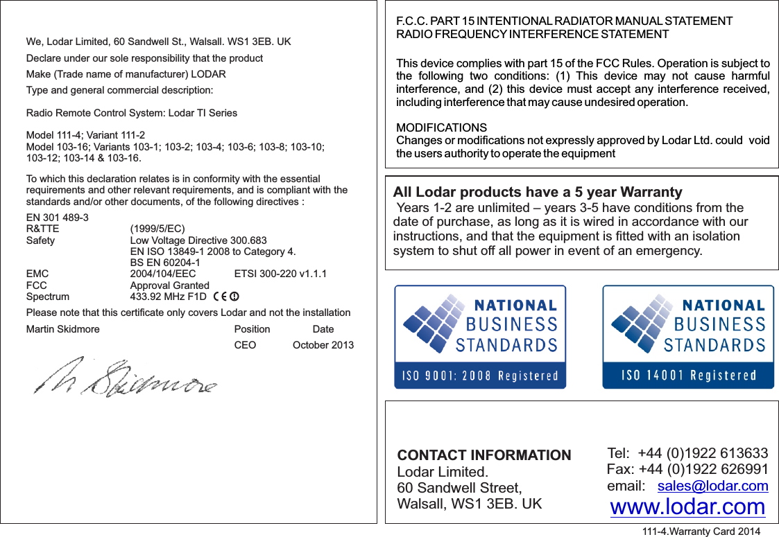 F.C.C. PART 15 INTENTIONAL RADIATOR MANUAL STATEMENTRADIO FREQUENCY INTERFERENCE STATEMENTThis device complies with part 15 of the FCC Rules. Operation is subject to the  following  two  conditions:  (1)  This  device  may  not  cause  harmful interference, and (2) this device must accept any interference received, including interference that may cause undesired operation.MODIFICATIONSChanges or modifications not expressly approved by Lodar Ltd. could  void the users authority to operate the equipmentCONTACT INFORMATIONLodar Limited.60 Sandwell Street,Walsall, WS1 3EB. UKTel:  +44 (0)1922 613633Fax: +44 (0)1922 626991email:   sales@lodar.comwww.lodar.comAll Lodar products have a 5 year Warranty Years 1-2 are unlimited – years 3-5 have conditions from the date of purchase, as long as it is wired in accordance with our instructions, and that the equipment is fitted with an isolation system to shut off all power in event of an emergency.111-4.Warranty Card 2014We, Lodar Limited, 60 Sandwell St., Walsall. WS1 3EB. UK Declare under our sole responsibility that the product Make (Trade name of manufacturer) LODAR Type and general commercial description: Radio Remote Control System: Lodar TI SeriesModel 111-4; Variant 111-2Model 103-16; Variants 103-1; 103-2; 103-4; 103-6; 103-8; 103-10;103-12; 103-14 &amp; 103-16.  To which this declaration relates is in conformity with the essential requirements and other relevant requirements, and is compliant with the standards and/or other documents, of the following directives :EN 301 489-3R&amp;TTE    (1999/5/EC)Safety    Low Voltage Directive 300.683    EN ISO 13849-1 2008 to Category 4.    BS EN 60204-1EMC    2004/104/EEC  ETSI 300-220 v1.1.1FCC    Approval GrantedSpectrum    433.92 MHz F1D   Please note that this certiﬁcate only covers Lodar and not the installationMartin Skidmore      Position  Date        CEO             October 2013