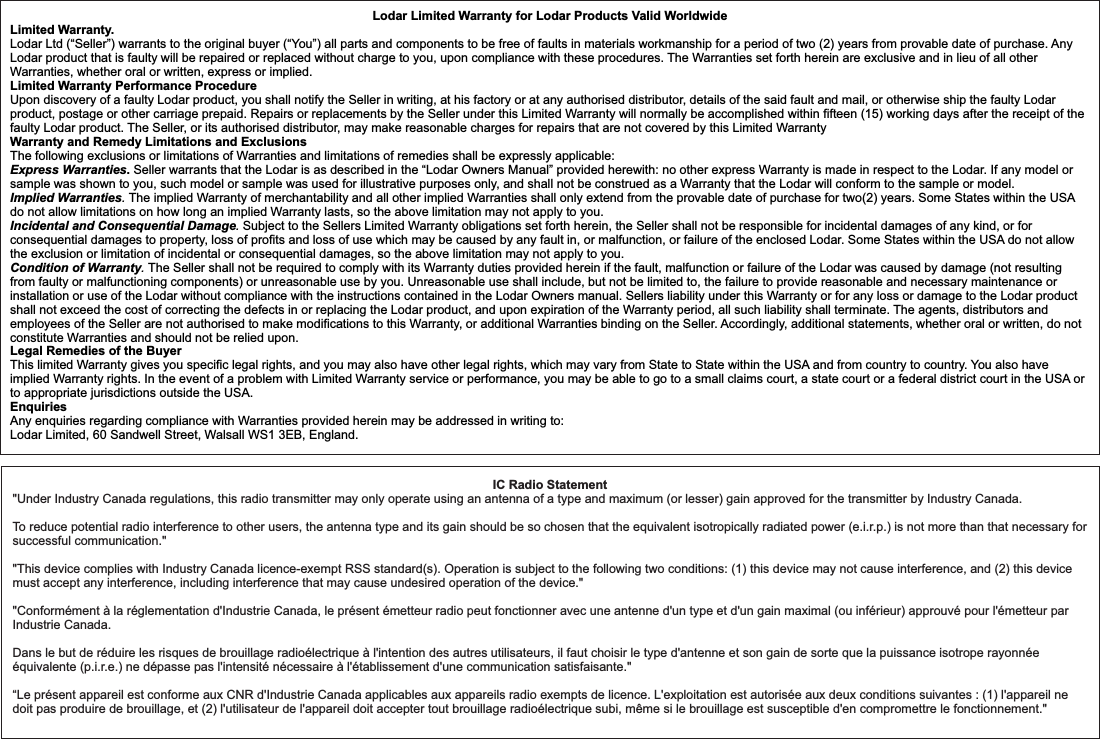 Lodar Limited Warranty for Lodar Products Valid WorldwideLimited Warranty. Lodar Ltd (“Seller”) warrants to the original buyer (“You”) all parts and components to be free of faults in materials workmanship for a period of two (2) years from provable date of purchase. Any Lodar product that is faulty will be repaired or replaced without charge to you, upon compliance with these procedures. The Warranties set forth herein are exclusive and in lieu of all other Warranties, whether oral or written, express or implied.Limited Warranty Performance ProcedureUpon discovery of a faulty Lodar product, you shall notify the Seller in writing, at his factory or at any authorised distributor, details of the said fault and mail, or otherwise ship the faulty Lodar product, postage or other carriage prepaid. Repairs or replacements by the Seller under this Limited Warranty will normally be accomplished within fifteen (15) working days after the receipt of the faulty Lodar product. The Seller, or its authorised distributor, may make reasonable charges for repairs that are not covered by this Limited Warranty  Warranty and Remedy Limitations and ExclusionsThe following exclusions or limitations of Warranties and limitations of remedies shall be expressly applicable:Express Warranties. Seller warrants that the Lodar is as described in the “Lodar Owners Manual” provided herewith: no other express Warranty is made in respect to the Lodar. If any model or sample was shown to you, such model or sample was used for illustrative purposes only, and shall not be construed as a Warranty that the Lodar will conform to the sample or model. Implied Warranties. The implied Warranty of merchantability and all other implied Warranties shall only extend from the provable date of purchase for two(2) years. Some States within the USA do not allow limitations on how long an implied Warranty lasts, so the above limitation may not apply to you.Incidental and Consequential Damage. Subject to the Sellers Limited Warranty obligations set forth herein, the Seller shall not be responsible for incidental damages of any kind, or for consequential damages to property, loss of profits and loss of use which may be caused by any fault in, or malfunction, or failure of the enclosed Lodar. Some States within the USA do not allow the exclusion or limitation of incidental or consequential damages, so the above limitation may not apply to you.Condition of Warranty. The Seller shall not be required to comply with its Warranty duties provided herein if the fault, malfunction or failure of the Lodar was caused by damage (not resulting from faulty or malfunctioning components) or unreasonable use by you. Unreasonable use shall include, but not be limited to, the failure to provide reasonable and necessary maintenance or installation or use of the Lodar without compliance with the instructions contained in the Lodar Owners manual. Sellers liability under this Warranty or for any loss or damage to the Lodar product shall not exceed the cost of correcting the defects in or replacing the Lodar product, and upon expiration of the Warranty period, all such liability shall terminate. The agents, distributors and employees of the Seller are not authorised to make modifications to this Warranty, or additional Warranties binding on the Seller. Accordingly, additional statements, whether oral or written, do not constitute Warranties and should not be relied upon.Legal Remedies of the Buyer This limited Warranty gives you specific legal rights, and you may also have other legal rights, which may vary from State to State within the USA and from country to country. You also have implied Warranty rights. In the event of a problem with Limited Warranty service or performance, you may be able to go to a small claims court, a state court or a federal district court in the USA or to appropriate jurisdictions outside the USA.EnquiriesAny enquiries regarding compliance with Warranties provided herein may be addressed in writing to: Lodar Limited, 60 Sandwell Street, Walsall WS1 3EB, England. IC Radio Statement&quot;Under Industry Canada regulations, this radio transmitter may only operate using an antenna of a type and maximum (or lesser) gain approved for the transmitter by Industry Canada.To reduce potential radio interference to other users, the antenna type and its gain should be so chosen that the equivalent isotropically radiated power (e.i.r.p.) is not more than that necessary for successful communication.&quot;&quot;This device complies with Industry Canada licence-exempt RSS standard(s). Operation is subject to the following two conditions: (1) this device may not cause interference, and (2) this device must accept any interference, including interference that may cause undesired operation of the device.&quot;&quot;Conformément à la réglementation d&apos;Industrie Canada, le présent émetteur radio peut fonctionner avec une antenne d&apos;un type et d&apos;un gain maximal (ou inférieur) approuvé pour l&apos;émetteur par Industrie Canada.Dans le but de réduire les risques de brouillage radioélectrique à l&apos;intention des autres utilisateurs, il faut choisir le type d&apos;antenne et son gain de sorte que la puissance isotrope rayonnée équivalente (p.i.r.e.) ne dépasse pas l&apos;intensité nécessaire à l&apos;établissement d&apos;une communication satisfaisante.&quot;“Le présent appareil est conforme aux CNR d&apos;Industrie Canada applicables aux appareils radio exempts de licence. L&apos;exploitation est autorisée aux deux conditions suivantes : (1) l&apos;appareil ne doit pas produire de brouillage, et (2) l&apos;utilisateur de l&apos;appareil doit accepter tout brouillage radioélectrique subi, même si le brouillage est susceptible d&apos;en compromettre le fonctionnement.&quot;