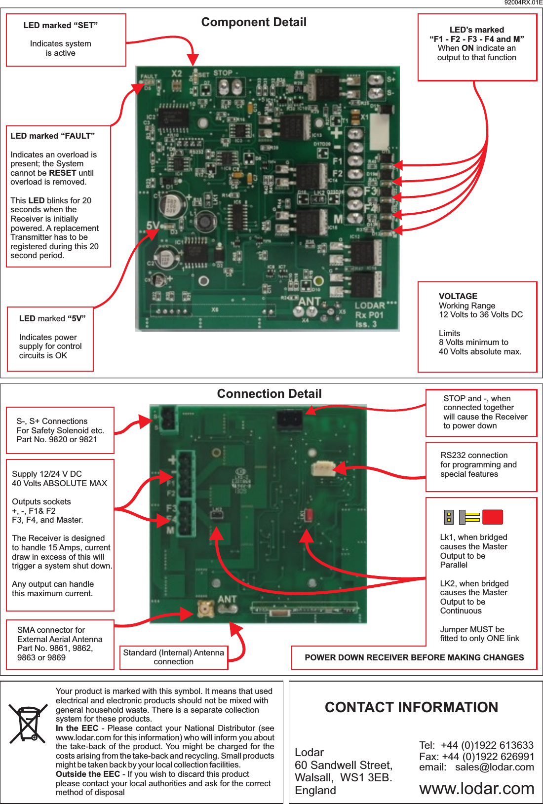 S-, S+ ConnectionsFor Safety Solenoid etc.Part No. 9820 or 9821STOP and -, when connected togetherwill cause the Receiver to power downRS232 connectionfor programming andspecial featuresSMA connector forExternal Aerial AntennaPart No. 9861, 9862, 9863 or 9869Supply 12/24 V DC40 Volts ABSOLUTE MAXOutputs sockets+, -, F1&amp; F2F3, F4, and Master.The Receiver is designedto handle 15 Amps, current draw in excess of this willtrigger a system shut down.Any output can handlethis maximum current.Standard (Internal) AntennaconnectionConnection DetailLk1, when bridgedcauses the MasterOutput to beParallelLK2, when bridgedcauses the MasterOutput to beContinuousJumper MUST be fitted to only ONE linkPOWER DOWN RECEIVER BEFORE MAKING CHANGESLED marked “5V”Indicates power supply for controlcircuits is OK LED’s marked“F1 - F2 - F3 - F4 and M”When ON indicate anoutput to that functionLED marked “FAULT”Indicates an overload is present; the System cannot be RESET until overload is removed.This LED blinks for 20 seconds when the Receiver is initially powered. A replacement Transmitter has to be registered during this 20 second period.LED marked “SET”Indicates system is activeVOLTAGEWorking Range12 Volts to 36 Volts DCLimits8 Volts minimum to 40 Volts absolute max.Component DetailYour product is marked with this symbol. It means that used electrical and electronic products should not be mixed with general household waste. There is a separate collection system for these products.In the EEC - Please contact your National Distributor (see www.lodar.com for this information) who will inform you about the take-back of the product. You might be charged for the costs arising from the take-back and recycling. Small products might be taken back by your local collection facilities.Outside the EEC - If you wish to discard this product please contact your local authorities and ask for the correct method of disposalLodar60 Sandwell Street,Walsall,  WS1 3EB.England www.lodar.comemail:   sales@lodar.comTel:  +44 (0)1922 613633Fax: +44 (0)1922 626991CONTACT INFORMATION92004RX.01E