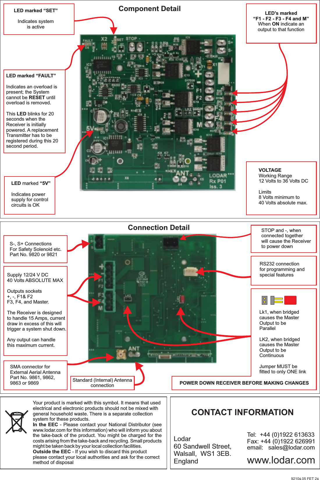 S-, S+ ConnectionsFor Safety Solenoid etc.Part No. 9820 or 9821STOP and -, when connected togetherwill cause the Receiver to power downRS232 connectionfor programming andspecial featuresSMA connector forExternal Aerial AntennaPart No. 9861, 9862, 9863 or 9869Supply 12/24 V DC40 Volts ABSOLUTE MAXOutputs sockets+, -, F1&amp; F2F3, F4, and Master.The Receiver is designedto handle 15 Amps, current draw in excess of this willtrigger a system shut down.Any output can handlethis maximum current.Standard (Internal) AntennaconnectionConnection DetailLk1, when bridgedcauses the MasterOutput to beParallelLK2, when bridgedcauses the MasterOutput to beContinuousJumper MUST be fitted to only ONE linkPOWER DOWN RECEIVER BEFORE MAKING CHANGESLED marked “5V”Indicates power supply for controlcircuits is OK LED’s marked“F1 - F2 - F3 - F4 and M”When ON indicate anoutput to that functionLED marked “FAULT”Indicates an overload is present; the System cannot be RESET until overload is removed.This LED blinks for 20 seconds when the Receiver is initially powered. A replacement Transmitter has to be registered during this 20 second period.LED marked “SET”Indicates system is activeVOLTAGEWorking Range12 Volts to 36 Volts DCLimits8 Volts minimum to 40 Volts absolute max.Component DetailYour product is marked with this symbol. It means that used electrical and electronic products should not be mixed with general household waste. There is a separate collection system for these products.In the EEC - Please  contact your National  Distributor (see www.lodar.com for this information) who will inform you about the take-back of the product. You might be charged for the costs arising from the take-back and recycling. Small products might be taken back by your local collection facilities.Outside the EEC - If you wish to discard this product please contact your local authorities and ask for the correct method of disposalLodar60 Sandwell Street,Walsall,  WS1 3EB.England www.lodar.comemail:   sales@lodar.comTel:  +44 (0)1922 613633Fax: +44 (0)1922 626991CONTACT INFORMATION92104.05 FET 24