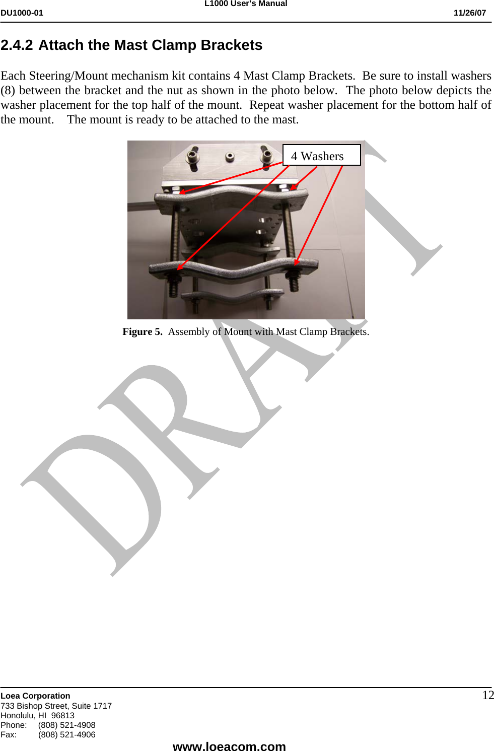 L1000 User&rsquo;s Manual DU1000-01           11/26/07   Loea Corporation       733 Bishop Street, Suite 1717 Honolulu, HI  96813 Phone:    (808) 521-4908 Fax: (808) 521-4906    www.loeacom.com 122.4.2 Attach the Mast Clamp Brackets                              Each Steering/Mount mechanism kit contains 4 Mast Clamp Brackets.  Be sure to install washers  (8) between the bracket and the nut as shown in the photo below.  The photo below depicts the washer placement for the top half of the mount.  Repeat washer placement for the bottom half of the mount.    The mount is ready to be attached to the mast.   Figure 5.  Assembly of Mount with Mast Clamp Brackets.                       4 Washers