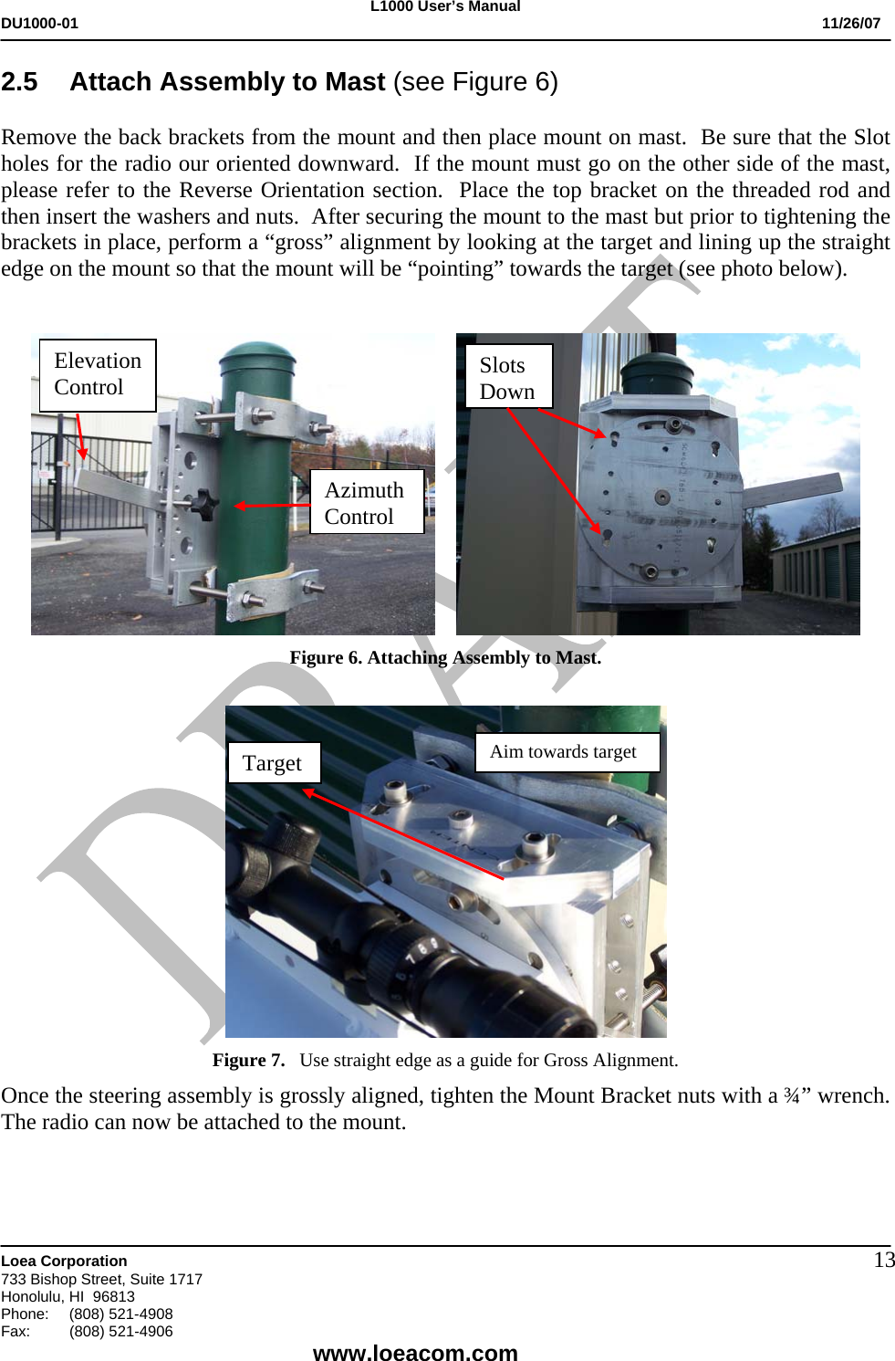 L1000 User&rsquo;s Manual DU1000-01           11/26/07   Loea Corporation       733 Bishop Street, Suite 1717 Honolulu, HI  96813 Phone:    (808) 521-4908 Fax: (808) 521-4906    www.loeacom.com 132.5  Attach Assembly to Mast (see Figure 6)  Remove the back brackets from the mount and then place mount on mast.  Be sure that the Slot holes for the radio our oriented downward.  If the mount must go on the other side of the mast, please refer to the Reverse Orientation section.  Place the top bracket on the threaded rod and then insert the washers and nuts.  After securing the mount to the mast but prior to tightening the brackets in place, perform a &ldquo;gross&rdquo; alignment by looking at the target and lining up the straight edge on the mount so that the mount will be &ldquo;pointing&rdquo; towards the target (see photo below).         Figure 6. Attaching Assembly to Mast.    Figure 7.   Use straight edge as a guide for Gross Alignment.  Once the steering assembly is grossly aligned, tighten the Mount Bracket nuts with a &frac34;&rdquo; wrench.  The radio can now be attached to the mount.   Elevation Control Azimuth ControlAim towards target Target Slots Down