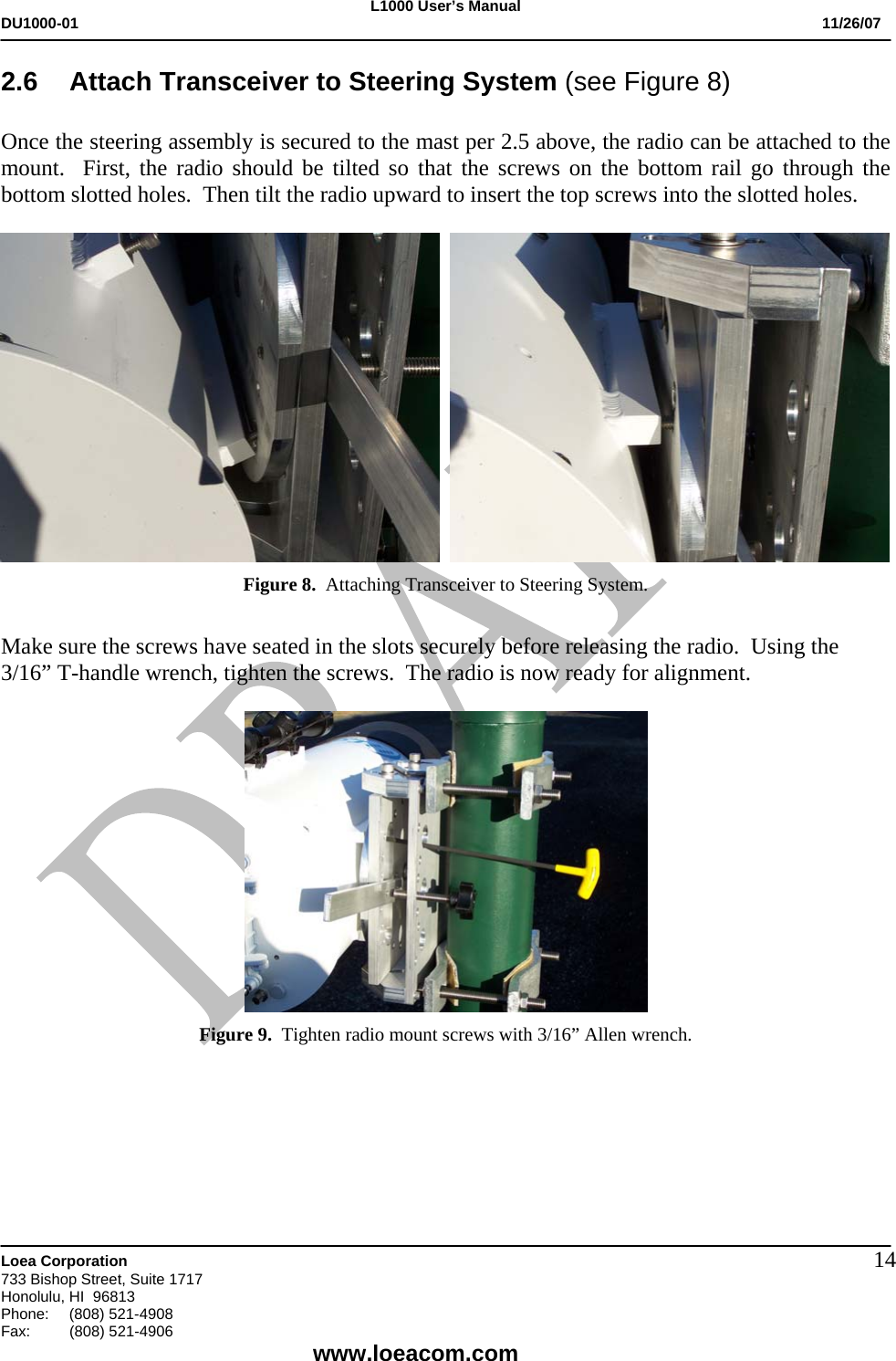 L1000 User&rsquo;s Manual DU1000-01           11/26/07   Loea Corporation       733 Bishop Street, Suite 1717 Honolulu, HI  96813 Phone:    (808) 521-4908 Fax: (808) 521-4906    www.loeacom.com 142.6  Attach Transceiver to Steering System (see Figure 8)  Once the steering assembly is secured to the mast per 2.5 above, the radio can be attached to the mount.  First, the radio should be tilted so that the screws on the bottom rail go through the bottom slotted holes.  Then tilt the radio upward to insert the top screws into the slotted holes.                       Figure 8.  Attaching Transceiver to Steering System.   Make sure the screws have seated in the slots securely before releasing the radio.  Using the 3/16&rdquo; T-handle wrench, tighten the screws.  The radio is now ready for alignment.   Figure 9.  Tighten radio mount screws with 3/16&rdquo; Allen wrench.     