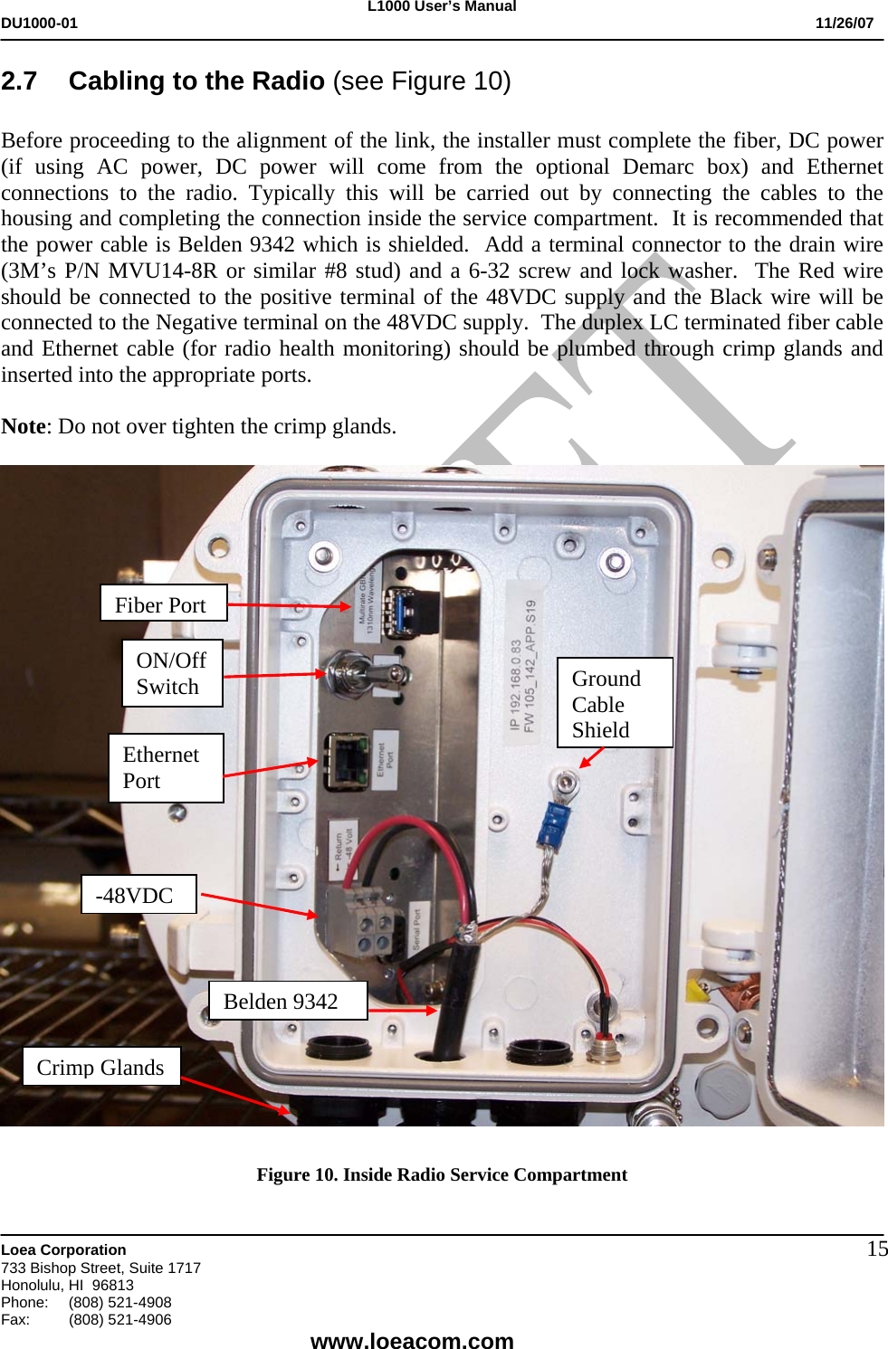 L1000 User&rsquo;s Manual DU1000-01           11/26/07   Loea Corporation       733 Bishop Street, Suite 1717 Honolulu, HI  96813 Phone:    (808) 521-4908 Fax: (808) 521-4906    www.loeacom.com 152.7  Cabling to the Radio (see Figure 10)  Before proceeding to the alignment of the link, the installer must complete the fiber, DC power (if using AC power, DC power will come from the optional Demarc box) and Ethernet connections to the radio. Typically this will be carried out by connecting the cables to the housing and completing the connection inside the service compartment.  It is recommended that the power cable is Belden 9342 which is shielded.  Add a terminal connector to the drain wire (3M&rsquo;s P/N MVU14-8R or similar #8 stud) and a 6-32 screw and lock washer.  The Red wire should be connected to the positive terminal of the 48VDC supply and the Black wire will be connected to the Negative terminal on the 48VDC supply.  The duplex LC terminated fiber cable and Ethernet cable (for radio health monitoring) should be plumbed through crimp glands and inserted into the appropriate ports.  Note: Do not over tighten the crimp glands.      Figure 10. Inside Radio Service Compartment  Fiber Port Ethernet Port ON/Off Switch -48VDC  Ground Cable ShieldBelden 9342Crimp Glands 