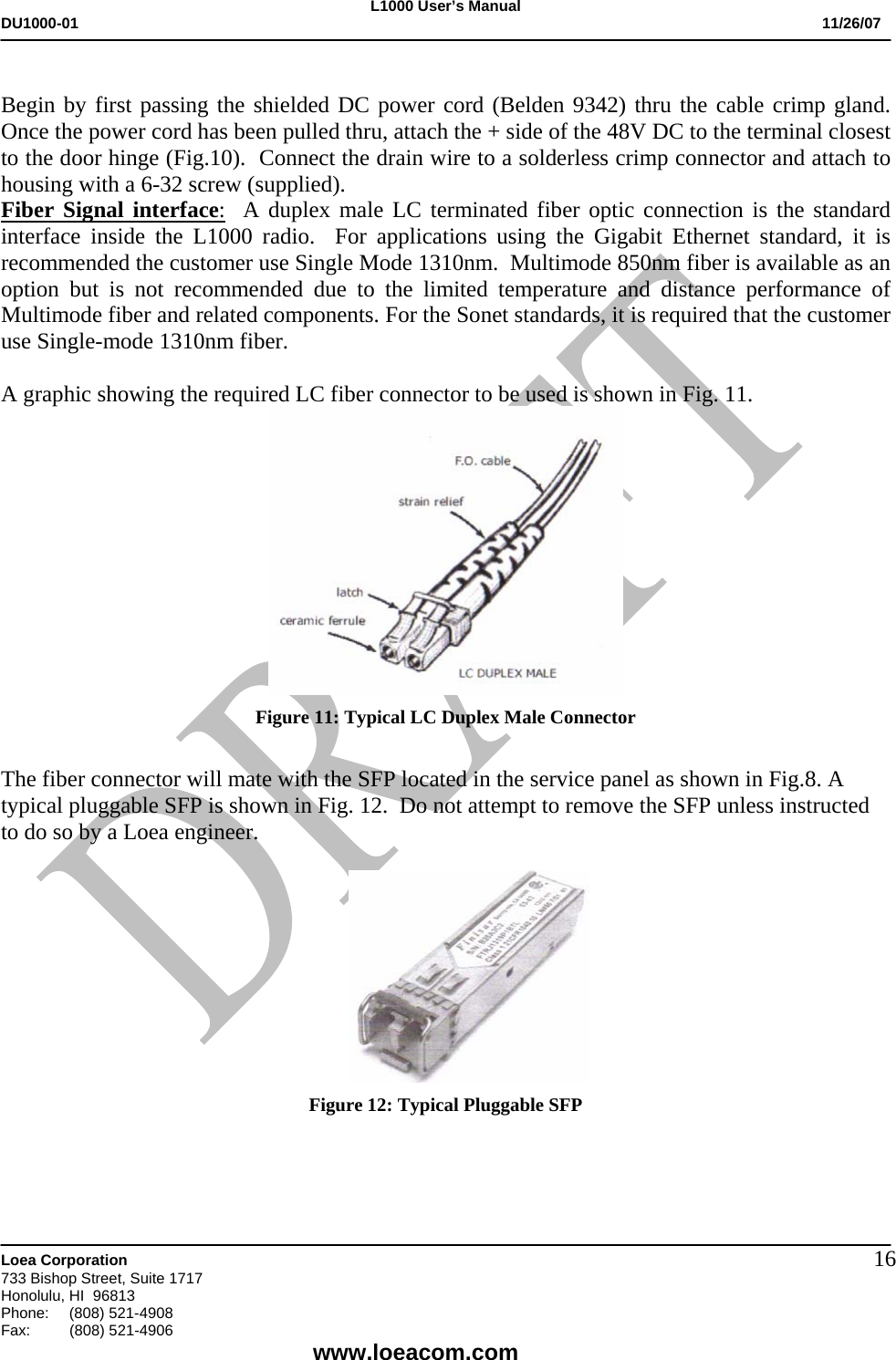 L1000 User&rsquo;s Manual DU1000-01           11/26/07   Loea Corporation       733 Bishop Street, Suite 1717 Honolulu, HI  96813 Phone:    (808) 521-4908 Fax: (808) 521-4906    www.loeacom.com 16 Begin by first passing the shielded DC power cord (Belden 9342) thru the cable crimp gland.  Once the power cord has been pulled thru, attach the + side of the 48V DC to the terminal closest to the door hinge (Fig.10).  Connect the drain wire to a solderless crimp connector and attach to housing with a 6-32 screw (supplied). Fiber Signal interface:  A duplex male LC terminated fiber optic connection is the standard interface inside the L1000 radio.  For applications using the Gigabit Ethernet standard, it is recommended the customer use Single Mode 1310nm.  Multimode 850nm fiber is available as an option but is not recommended due to the limited temperature and distance performance of Multimode fiber and related components. For the Sonet standards, it is required that the customer use Single-mode 1310nm fiber.   A graphic showing the required LC fiber connector to be used is shown in Fig. 11.  Figure 11: Typical LC Duplex Male Connector  The fiber connector will mate with the SFP located in the service panel as shown in Fig.8. A typical pluggable SFP is shown in Fig. 12.  Do not attempt to remove the SFP unless instructed to do so by a Loea engineer.   Figure 12: Typical Pluggable SFP     