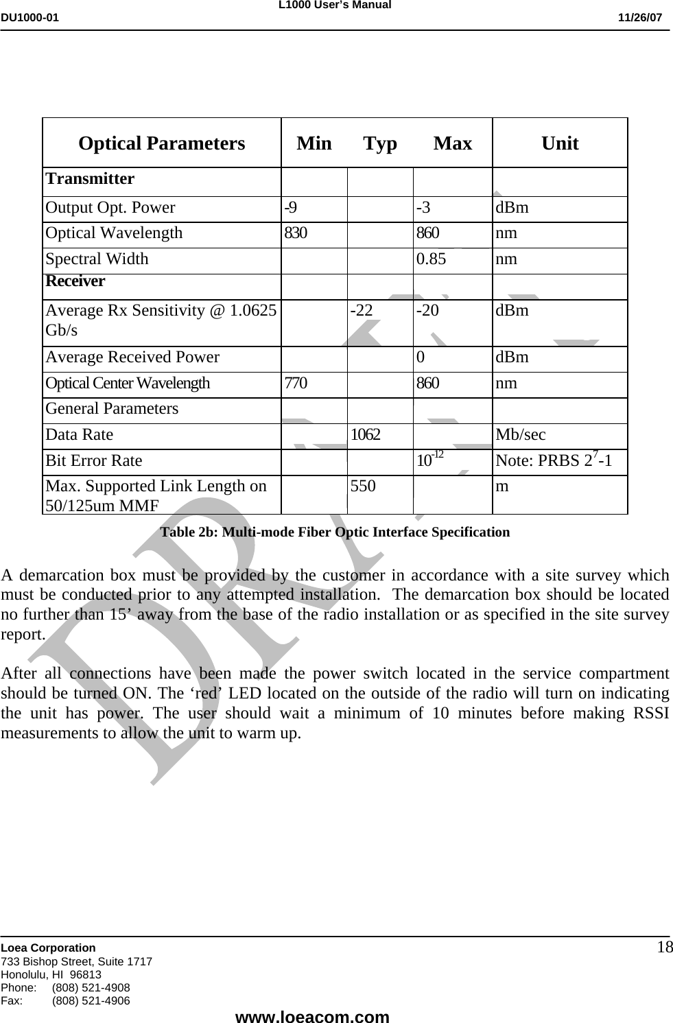 L1000 User&rsquo;s Manual DU1000-01           11/26/07   Loea Corporation       733 Bishop Street, Suite 1717 Honolulu, HI  96813 Phone:    (808) 521-4908 Fax: (808) 521-4906    www.loeacom.com 18   Optical Parameters  Min  Typ  Max  Unit Transmitter         Output Opt. Power  -9   -3  dBm Optical Wavelength  830   860  nm Spectral Width      0.85  nm Receiver         Average Rx Sensitivity @ 1.0625 Gb/s    -22  -20  dBm  Average Received Power      0  dBm Optical Center Wavelength  770   860  nm General Parameters     Data Rate  1062  Mb/sec Bit Error Rate   10-12 Note: PRBS 27-1 Max. Supported Link Length on 50/125um MMF   550  m Table 2b: Multi-mode Fiber Optic Interface Specification  A demarcation box must be provided by the customer in accordance with a site survey which must be conducted prior to any attempted installation.  The demarcation box should be located no further than 15&rsquo; away from the base of the radio installation or as specified in the site survey report.   After all connections have been made the power switch located in the service compartment should be turned ON. The &lsquo;red&rsquo; LED located on the outside of the radio will turn on indicating the unit has power. The user should wait a minimum of 10 minutes before making RSSI measurements to allow the unit to warm up.          