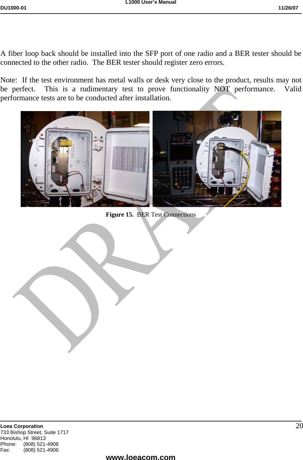 L1000 User&rsquo;s Manual DU1000-01           11/26/07   Loea Corporation       733 Bishop Street, Suite 1717 Honolulu, HI  96813 Phone:    (808) 521-4908 Fax: (808) 521-4906    www.loeacom.com 20   A fiber loop back should be installed into the SFP port of one radio and a BER tester should be connected to the other radio.  The BER tester should register zero errors.  Note:  If the test environment has metal walls or desk very close to the product, results may not be perfect.  This is a rudimentary test to prove functionality NOT performance.  Valid performance tests are to be conducted after installation.      Figure 15.  BER Test Connections                       