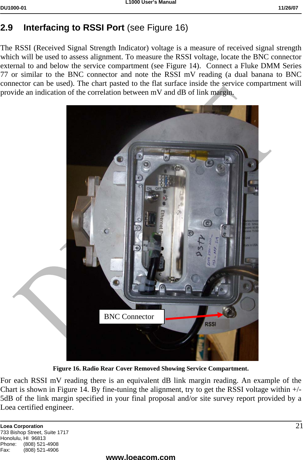 L1000 User&rsquo;s Manual DU1000-01           11/26/07   Loea Corporation       733 Bishop Street, Suite 1717 Honolulu, HI  96813 Phone:    (808) 521-4908 Fax: (808) 521-4906    www.loeacom.com 212.9  Interfacing to RSSI Port (see Figure 16)      The RSSI (Received Signal Strength Indicator) voltage is a measure of received signal strength which will be used to assess alignment. To measure the RSSI voltage, locate the BNC connector external to and below the service compartment (see Figure 14).  Connect a Fluke DMM Series 77 or similar to the BNC connector and note the RSSI mV reading (a dual banana to BNC connector can be used). The chart pasted to the flat surface inside the service compartment will provide an indication of the correlation between mV and dB of link margin.     Figure 16. Radio Rear Cover Removed Showing Service Compartment.  For each RSSI mV reading there is an equivalent dB link margin reading. An example of the Chart is shown in Figure 14. By fine-tuning the alignment, try to get the RSSI voltage within +/-5dB of the link margin specified in your final proposal and/or site survey report provided by a Loea certified engineer.   BNC Connector 