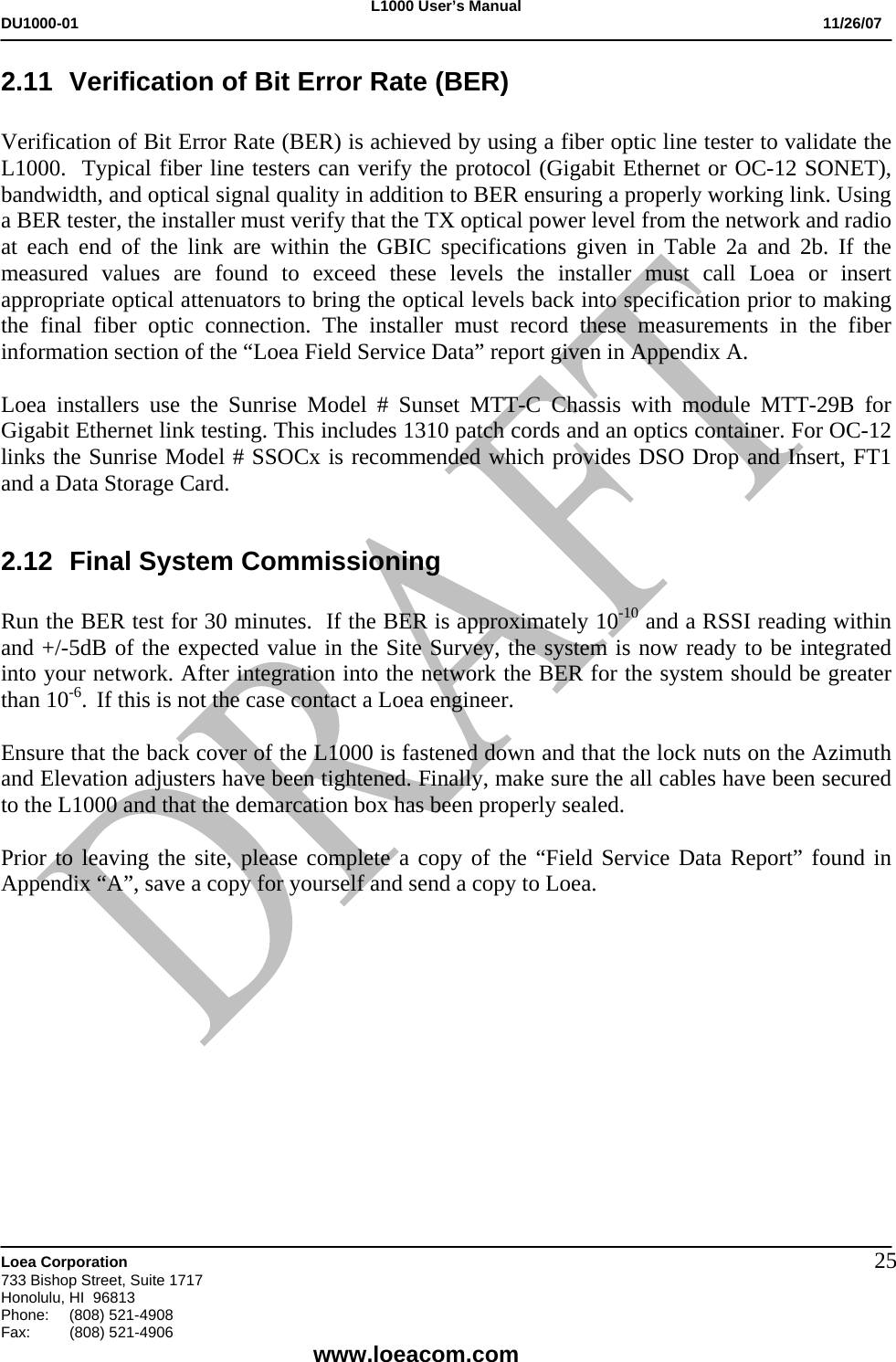 L1000 User&rsquo;s Manual DU1000-01           11/26/07   Loea Corporation       733 Bishop Street, Suite 1717 Honolulu, HI  96813 Phone:    (808) 521-4908 Fax: (808) 521-4906    www.loeacom.com 252.11  Verification of Bit Error Rate (BER)  Verification of Bit Error Rate (BER) is achieved by using a fiber optic line tester to validate the L1000.  Typical fiber line testers can verify the protocol (Gigabit Ethernet or OC-12 SONET), bandwidth, and optical signal quality in addition to BER ensuring a properly working link. Using a BER tester, the installer must verify that the TX optical power level from the network and radio at each end of the link are within the GBIC specifications given in Table 2a and 2b. If the measured values are found to exceed these levels the installer must call Loea or insert appropriate optical attenuators to bring the optical levels back into specification prior to making the final fiber optic connection. The installer must record these measurements in the fiber information section of the &ldquo;Loea Field Service Data&rdquo; report given in Appendix A.  Loea installers use the Sunrise Model # Sunset MTT-C Chassis with module MTT-29B for Gigabit Ethernet link testing. This includes 1310 patch cords and an optics container. For OC-12 links the Sunrise Model # SSOCx is recommended which provides DSO Drop and Insert, FT1 and a Data Storage Card.  2.12  Final System Commissioning   Run the BER test for 30 minutes.  If the BER is approximately 10-10 and a RSSI reading within and +/-5dB of the expected value in the Site Survey, the system is now ready to be integrated into your network. After integration into the network the BER for the system should be greater than 10-6.  If this is not the case contact a Loea engineer.  Ensure that the back cover of the L1000 is fastened down and that the lock nuts on the Azimuth and Elevation adjusters have been tightened. Finally, make sure the all cables have been secured to the L1000 and that the demarcation box has been properly sealed.   Prior to leaving the site, please complete a copy of the &ldquo;Field Service Data Report&rdquo; found in Appendix &ldquo;A&rdquo;, save a copy for yourself and send a copy to Loea.            