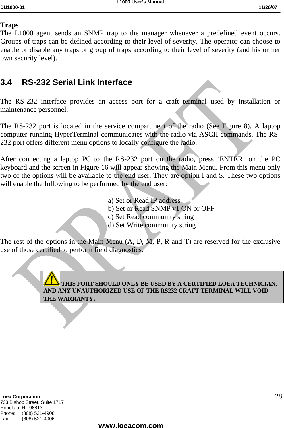 L1000 User&rsquo;s Manual DU1000-01           11/26/07   Loea Corporation       733 Bishop Street, Suite 1717 Honolulu, HI  96813 Phone:    (808) 521-4908 Fax: (808) 521-4906    www.loeacom.com 28Traps The L1000 agent sends an SNMP trap to the manager whenever a predefined event occurs. Groups of traps can be defined according to their level of severity. The operator can choose to enable or disable any traps or group of traps according to their level of severity (and his or her own security level).  3.4  RS-232 Serial Link Interface  The RS-232 interface provides an access port for a craft terminal used by installation or maintenance personnel.  The RS-232 port is located in the service compartment of the radio (See Figure 8). A laptop computer running HyperTerminal communicates with the radio via ASCII commands. The RS-232 port offers different menu options to locally configure the radio.   After connecting a laptop PC to the RS-232 port on the radio, press &lsquo;ENTER&rsquo; on the PC keyboard and the screen in Figure 16 will appear showing the Main Menu. From this menu only two of the options will be available to the end user. They are option I and S. These two options will enable the following to be performed by the end user:  a) Set or Read IP address b) Set or Read SNMP v1 ON or OFF c) Set Read community string d) Set Write community string   The rest of the options in the Main Menu (A, D, M, P, R and T) are reserved for the exclusive use of those certified to perform field diagnostics.    THIS PORT SHOULD ONLY BE USED BY A CERTIFIED LOEA TECHNICIAN, AND ANY UNAUTHORIZED USE OF THE RS232 CRAFT TERMINAL WILL VOID THE WARRANTY.   