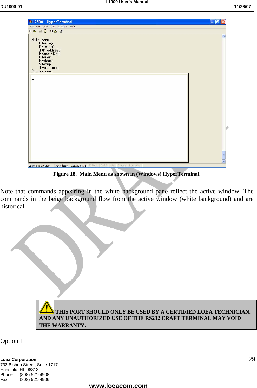 L1000 User&rsquo;s Manual DU1000-01           11/26/07   Loea Corporation       733 Bishop Street, Suite 1717 Honolulu, HI  96813 Phone:    (808) 521-4908 Fax: (808) 521-4906    www.loeacom.com 29 Figure 18.  Main Menu as shown in (Windows) HyperTerminal.  Note that commands appearing in the white background pane reflect the active window. The commands in the beige background flow from the active window (white background) and are historical.              THIS PORT SHOULD ONLY BE USED BY A CERTIFIED LOEA TECHNICIAN, AND ANY UNAUTHORIZED USE OF THE RS232 CRAFT TERMINAL MAY VOID THE WARRANTY.  Option I: 