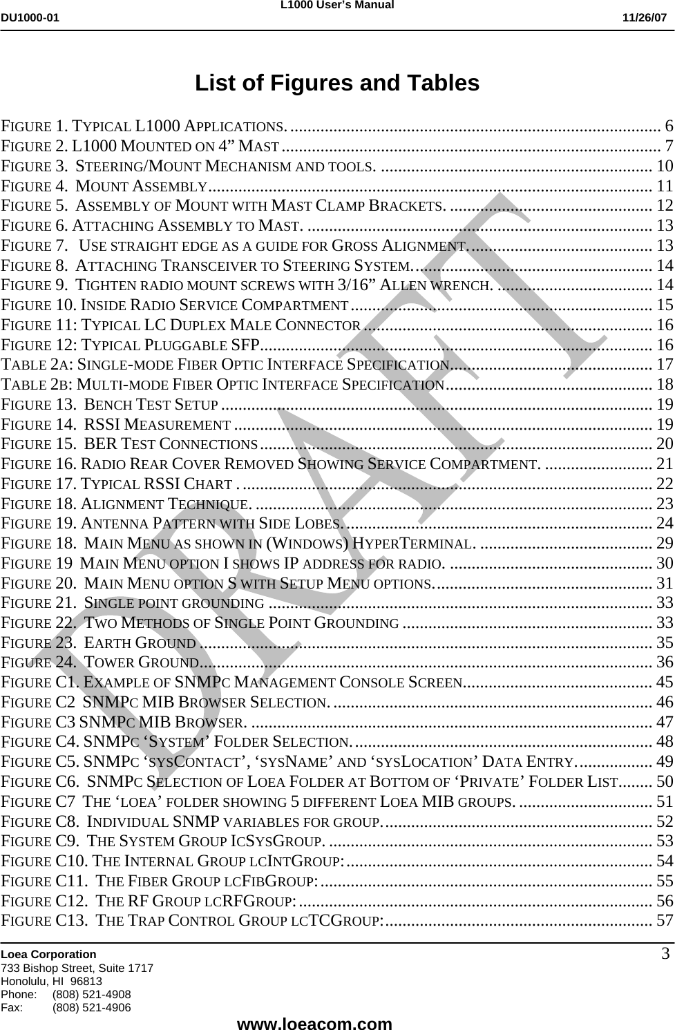 L1000 User&rsquo;s Manual DU1000-01           11/26/07   Loea Corporation       733 Bishop Street, Suite 1717 Honolulu, HI  96813 Phone:    (808) 521-4908 Fax: (808) 521-4906    www.loeacom.com 3 List of Figures and Tables  FIGURE 1. TYPICAL L1000 APPLICATIONS....................................................................................... 6 FIGURE 2. L1000 MOUNTED ON 4&rdquo; MAST........................................................................................ 7 FIGURE 3.  STEERING/MOUNT MECHANISM AND TOOLS. ............................................................... 10 FIGURE 4.  MOUNT ASSEMBLY....................................................................................................... 11 FIGURE 5.  ASSEMBLY OF MOUNT WITH MAST CLAMP BRACKETS. ............................................... 12 FIGURE 6. ATTACHING ASSEMBLY TO MAST. ................................................................................ 13 FIGURE 7.   USE STRAIGHT EDGE AS A GUIDE FOR GROSS ALIGNMENT........................................... 13 FIGURE 8.  ATTACHING TRANSCEIVER TO STEERING SYSTEM........................................................ 14 FIGURE 9.  TIGHTEN RADIO MOUNT SCREWS WITH 3/16&rdquo; ALLEN WRENCH. .................................... 14 FIGURE 10. INSIDE RADIO SERVICE COMPARTMENT...................................................................... 15 FIGURE 11: TYPICAL LC DUPLEX MALE CONNECTOR ................................................................... 16 FIGURE 12: TYPICAL PLUGGABLE SFP........................................................................................... 16 TABLE 2A: SINGLE-MODE FIBER OPTIC INTERFACE SPECIFICATION............................................... 17 TABLE 2B: MULTI-MODE FIBER OPTIC INTERFACE SPECIFICATION................................................ 18 FIGURE 13.  BENCH TEST SETUP .................................................................................................... 19 FIGURE 14.  RSSI MEASUREMENT ................................................................................................. 19 FIGURE 15.  BER TEST CONNECTIONS........................................................................................... 20 FIGURE 16. RADIO REAR COVER REMOVED SHOWING SERVICE COMPARTMENT. ......................... 21 FIGURE 17. TYPICAL RSSI CHART ................................................................................................ 22 FIGURE 18. ALIGNMENT TECHNIQUE. ............................................................................................ 23 FIGURE 19. ANTENNA PATTERN WITH SIDE LOBES........................................................................ 24 FIGURE 18.  MAIN MENU AS SHOWN IN (WINDOWS) HYPERTERMINAL. ........................................ 29 FIGURE 19  MAIN MENU OPTION I SHOWS IP ADDRESS FOR RADIO. ............................................... 30 FIGURE 20.  MAIN MENU OPTION S WITH SETUP MENU OPTIONS................................................... 31 FIGURE 21.  SINGLE POINT GROUNDING ......................................................................................... 33 FIGURE 22.  TWO METHODS OF SINGLE POINT GROUNDING .......................................................... 33 FIGURE 23.  EARTH GROUND ......................................................................................................... 35 FIGURE 24.  TOWER GROUND......................................................................................................... 36 FIGURE C1. EXAMPLE OF SNMPC MANAGEMENT CONSOLE SCREEN............................................ 45 FIGURE C2  SNMPC MIB BROWSER SELECTION........................................................................... 46 FIGURE C3 SNMPC MIB BROWSER. ............................................................................................. 47 FIGURE C4. SNMPC &lsquo;SYSTEM&rsquo; FOLDER SELECTION...................................................................... 48 FIGURE C5. SNMPC &lsquo;SYSCONTACT&rsquo;, &lsquo;SYSNAME&rsquo; AND &lsquo;SYSLOCATION&rsquo; DATA ENTRY.................. 49 FIGURE C6.  SNMPC SELECTION OF LOEA FOLDER AT BOTTOM OF &lsquo;PRIVATE&rsquo; FOLDER LIST........ 50 FIGURE C7  THE &lsquo;LOEA&rsquo; FOLDER SHOWING 5 DIFFERENT LOEA MIB GROUPS................................ 51 FIGURE C8.  INDIVIDUAL SNMP VARIABLES FOR GROUP............................................................... 52 FIGURE C9.  THE SYSTEM GROUP ICSYSGROUP. ........................................................................... 53 FIGURE C10. THE INTERNAL GROUP LCINTGROUP:....................................................................... 54 FIGURE C11.  THE FIBER GROUP LCFIBGROUP:............................................................................. 55 FIGURE C12.  THE RF GROUP LCRFGROUP:.................................................................................. 56 FIGURE C13.  THE TRAP CONTROL GROUP LCTCGROUP:.............................................................. 57 