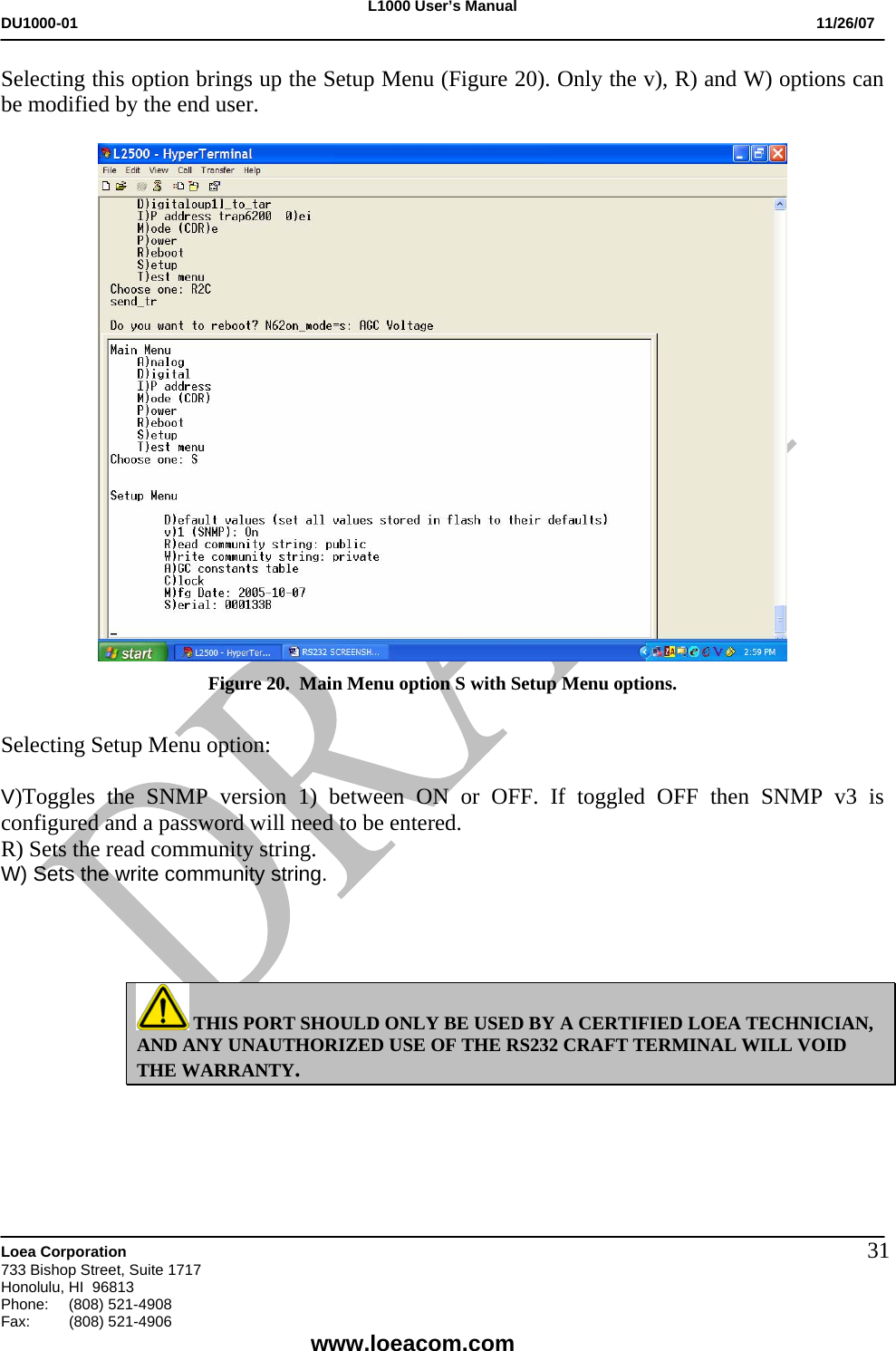 L1000 User&rsquo;s Manual DU1000-01           11/26/07   Loea Corporation       733 Bishop Street, Suite 1717 Honolulu, HI  96813 Phone:    (808) 521-4908 Fax: (808) 521-4906    www.loeacom.com 31Selecting this option brings up the Setup Menu (Figure 20). Only the v), R) and W) options can be modified by the end user.   Figure 20.  Main Menu option S with Setup Menu options.  Selecting Setup Menu option:  V)Toggles the SNMP version 1) between ON or OFF. If toggled OFF then SNMP v3 is configured and a password will need to be entered. R) Sets the read community string. W) Sets the write community string.      THIS PORT SHOULD ONLY BE USED BY A CERTIFIED LOEA TECHNICIAN, AND ANY UNAUTHORIZED USE OF THE RS232 CRAFT TERMINAL WILL VOID THE WARRANTY.  