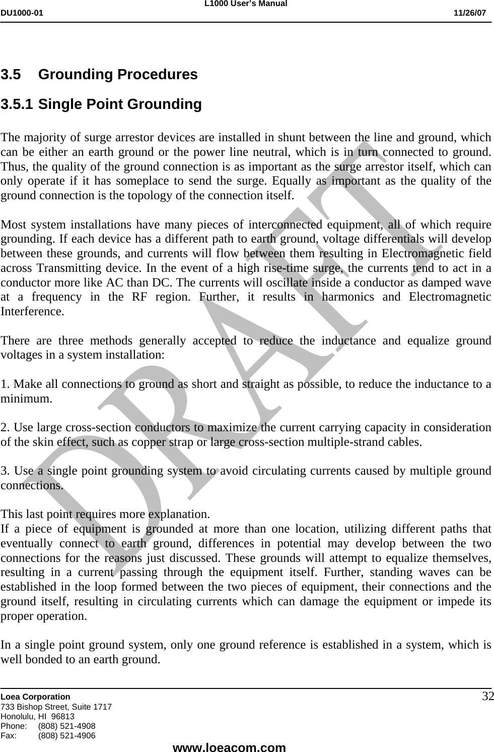 L1000 User&rsquo;s Manual DU1000-01           11/26/07   Loea Corporation       733 Bishop Street, Suite 1717 Honolulu, HI  96813 Phone:    (808) 521-4908 Fax: (808) 521-4906    www.loeacom.com 32 3.5 Grounding Procedures 3.5.1 Single Point Grounding  The majority of surge arrestor devices are installed in shunt between the line and ground, which can be either an earth ground or the power line neutral, which is in turn connected to ground. Thus, the quality of the ground connection is as important as the surge arrestor itself, which can only operate if it has someplace to send the surge. Equally as important as the quality of the ground connection is the topology of the connection itself.  Most system installations have many pieces of interconnected equipment, all of which require grounding. If each device has a different path to earth ground, voltage differentials will develop between these grounds, and currents will flow between them resulting in Electromagnetic field across Transmitting device. In the event of a high rise-time surge, the currents tend to act in a conductor more like AC than DC. The currents will oscillate inside a conductor as damped wave at a frequency in the RF region. Further, it results in harmonics and Electromagnetic Interference.  There are three methods generally accepted to reduce the inductance and equalize ground voltages in a system installation:    1. Make all connections to ground as short and straight as possible, to reduce the inductance to a minimum.  2. Use large cross-section conductors to maximize the current carrying capacity in consideration of the skin effect, such as copper strap or large cross-section multiple-strand cables.  3. Use a single point grounding system to avoid circulating currents caused by multiple ground connections.  This last point requires more explanation. If a piece of equipment is grounded at more than one location, utilizing different paths that eventually connect to earth ground, differences in potential may develop between the two connections for the reasons just discussed. These grounds will attempt to equalize themselves, resulting in a current passing through the equipment itself. Further, standing waves can be established in the loop formed between the two pieces of equipment, their connections and the ground itself, resulting in circulating currents which can damage the equipment or impede its proper operation.   In a single point ground system, only one ground reference is established in a system, which is well bonded to an earth ground.  