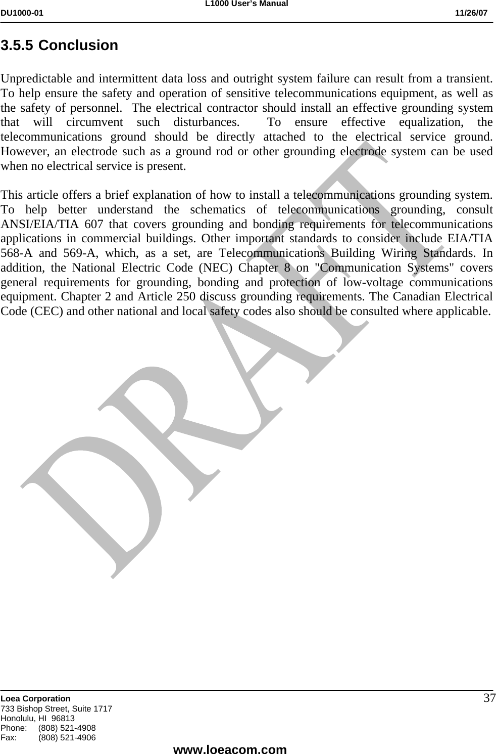L1000 User&rsquo;s Manual DU1000-01           11/26/07   Loea Corporation       733 Bishop Street, Suite 1717 Honolulu, HI  96813 Phone:    (808) 521-4908 Fax: (808) 521-4906    www.loeacom.com 373.5.5 Conclusion  Unpredictable and intermittent data loss and outright system failure can result from a transient. To help ensure the safety and operation of sensitive telecommunications equipment, as well as the safety of personnel.  The electrical contractor should install an effective grounding system that will circumvent such disturbances.  To ensure effective equalization, the telecommunications ground should be directly attached to the electrical service ground. However, an electrode such as a ground rod or other grounding electrode system can be used when no electrical service is present.    This article offers a brief explanation of how to install a telecommunications grounding system. To help better understand the schematics of telecommunications grounding, consult ANSI/EIA/TIA 607 that covers grounding and bonding requirements for telecommunications applications in commercial buildings. Other important standards to consider include EIA/TIA 568-A and 569-A, which, as a set, are Telecommunications Building Wiring Standards. In addition, the National Electric Code (NEC) Chapter 8 on "Communication Systems" covers general requirements for grounding, bonding and protection of low-voltage communications equipment. Chapter 2 and Article 250 discuss grounding requirements. The Canadian Electrical Code (CEC) and other national and local safety codes also should be consulted where applicable.        