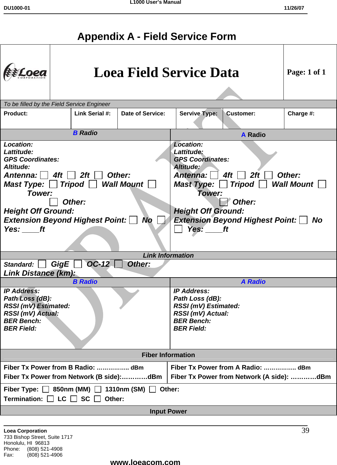 L1000 User&rsquo;s Manual DU1000-01           11/26/07   Loea Corporation       733 Bishop Street, Suite 1717 Honolulu, HI  96813 Phone:    (808) 521-4908 Fax: (808) 521-4906    www.loeacom.com 39 Appendix A - Field Service Form  Loea Field Service Data Page: 1 of 1 To be filled by the Field Service Engineer        Product:   Link Serial #:  Date of Service:  Servive Type:  Customer:  Charge #: B Radio  A Radio Location: Lattitude: GPS Coordinates: Altitude: Antenna:    4ft     2ft     Other: Mast Type:    Tripod     Wall Mount     Tower:                         Other: Height Off Ground: Extension Beyond Highest Point:   No     Yes: ____ft   Location: Lattitude: GPS Coordinates: Altitude: Antenna:    4ft     2ft     Other: Mast Type:    Tripod     Wall Mount     Tower:                         Other: Height Off Ground: Extension Beyond Highest Point:   No    Yes: ____ft   Link Information Standard:     GigE     OC-12     Other: Link Distance (km): B Radio A Radio IP Address: Path Loss (dB): RSSI (mV) Estimated: RSSI (mV) Actual: BER Bench: BER Field: IP Address: Path Loss (dB): RSSI (mV) Estimated: RSSI (mV) Actual: BER Bench: BER Field: Fiber Information Fiber Tx Power from B Radio: &hellip;&hellip;&hellip;&hellip;&hellip;.. dBm  Fiber Tx Power from Network (B side):&hellip;&hellip;&hellip;&hellip;dBm  Fiber Tx Power from A Radio: &hellip;&hellip;&hellip;&hellip;&hellip;.. dBm  Fiber Tx Power from Network (A side): &hellip;&hellip;&hellip;&hellip;dBm  Fiber Type:     850nm (MM)     1310nm (SM)     Other: Termination:     LC     SC     Other: Input Power 