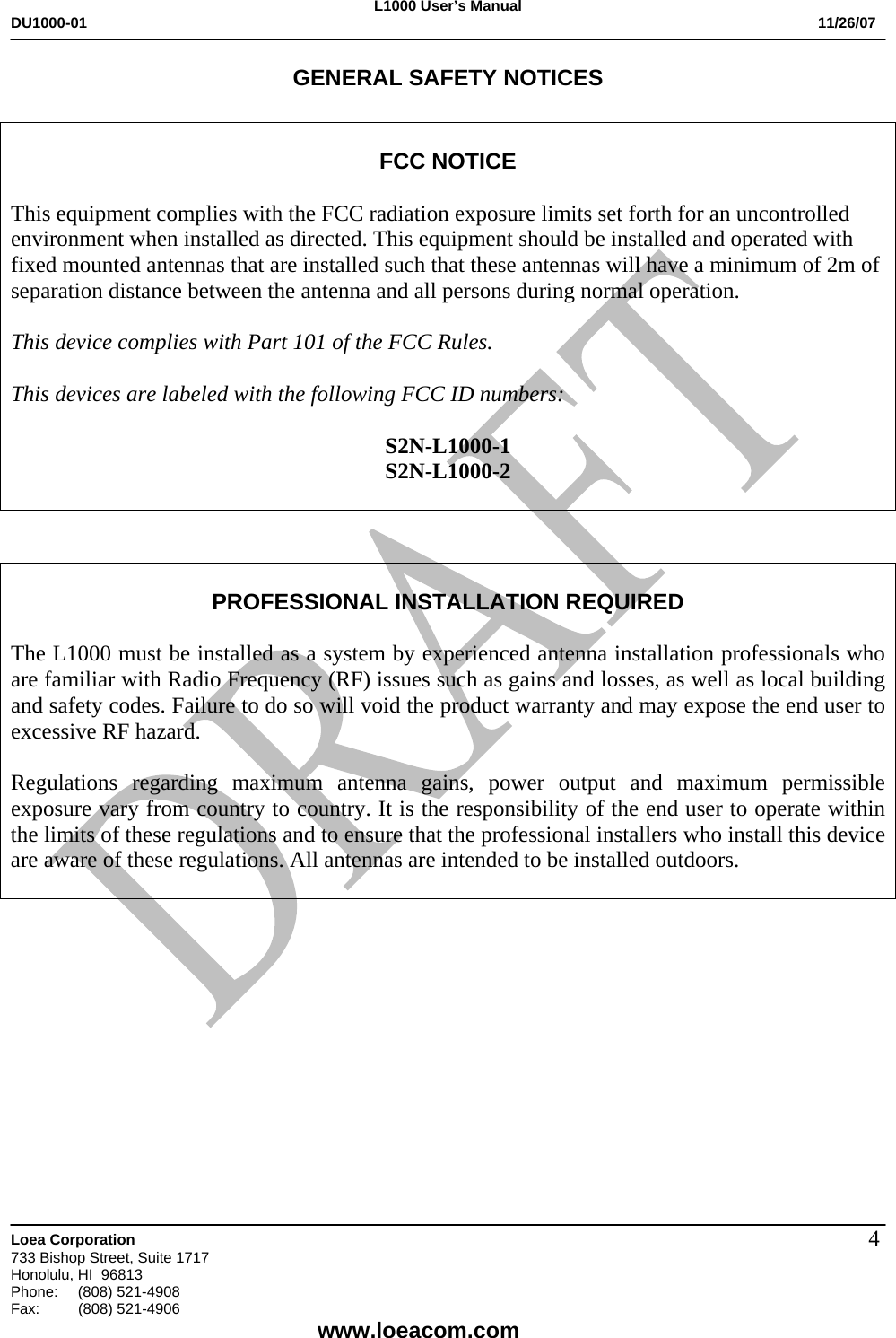 L1000 User&rsquo;s Manual DU1000-01           11/26/07   Loea Corporation       733 Bishop Street, Suite 1717 Honolulu, HI  96813 Phone:    (808) 521-4908 Fax: (808) 521-4906    www.loeacom.com 4GENERAL SAFETY NOTICES   FCC NOTICE  This equipment complies with the FCC radiation exposure limits set forth for an uncontrolled environment when installed as directed. This equipment should be installed and operated with fixed mounted antennas that are installed such that these antennas will have a minimum of 2m of separation distance between the antenna and all persons during normal operation.  This device complies with Part 101 of the FCC Rules.   This devices are labeled with the following FCC ID numbers:  S2N-L1000-1 S2N-L1000-2     PROFESSIONAL INSTALLATION REQUIRED  The L1000 must be installed as a system by experienced antenna installation professionals who are familiar with Radio Frequency (RF) issues such as gains and losses, as well as local building and safety codes. Failure to do so will void the product warranty and may expose the end user to excessive RF hazard.  Regulations regarding maximum antenna gains, power output and maximum permissible exposure vary from country to country. It is the responsibility of the end user to operate within the limits of these regulations and to ensure that the professional installers who install this device are aware of these regulations. All antennas are intended to be installed outdoors.            