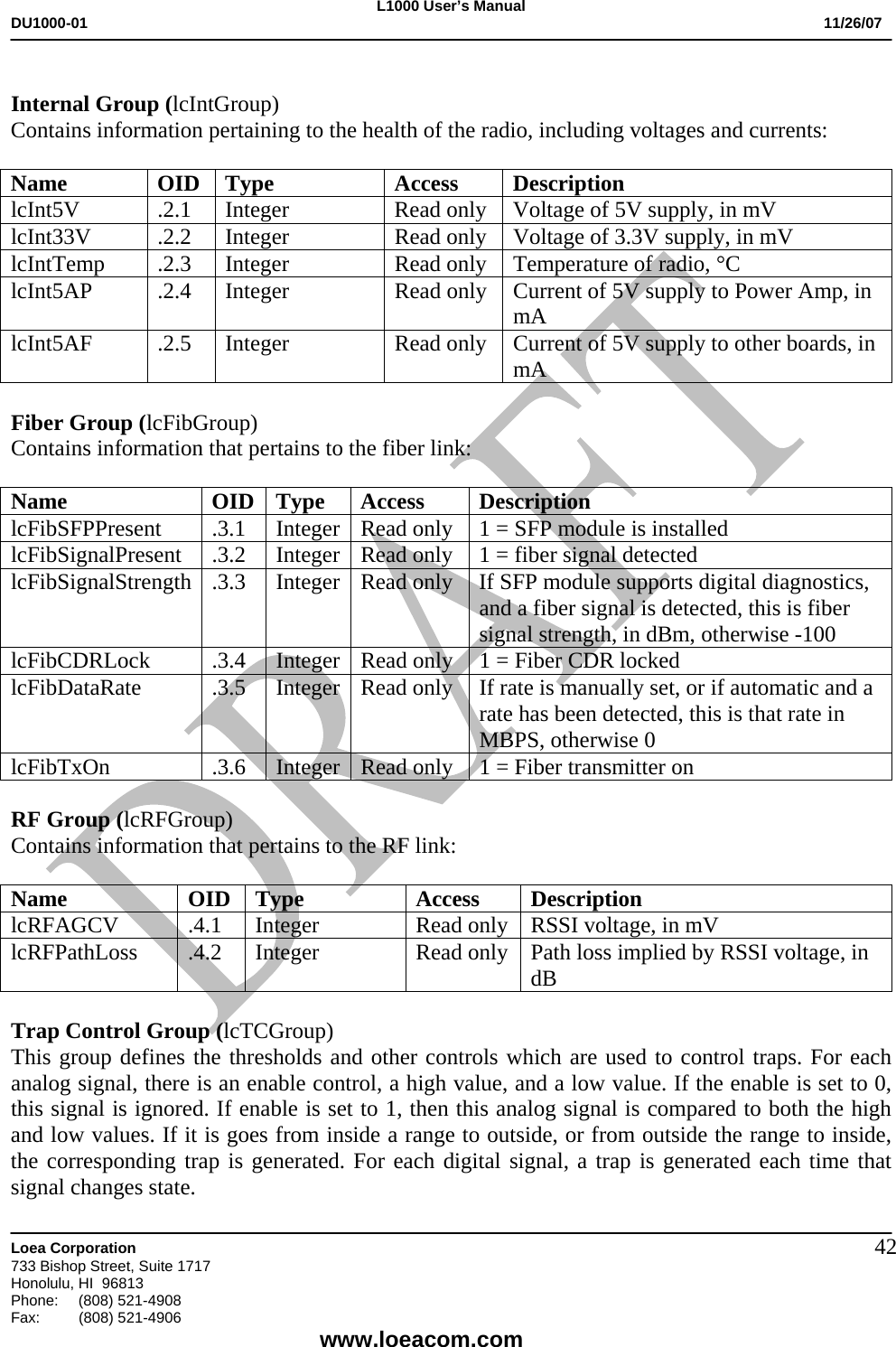 L1000 User&rsquo;s Manual DU1000-01           11/26/07   Loea Corporation       733 Bishop Street, Suite 1717 Honolulu, HI  96813 Phone:    (808) 521-4908 Fax: (808) 521-4906    www.loeacom.com 42 Internal Group (lcIntGroup) Contains information pertaining to the health of the radio, including voltages and currents:  Name OID Type  Access Description lcInt5V .2.1 Integer  Read only Voltage of 5V supply, in mV lcInt33V .2.2 Integer  Read only Voltage of 3.3V supply, in mV lcIntTemp  .2.3  Integer  Read only  Temperature of radio, &deg;C lcInt5AP .2.4 Integer  Read only Current of 5V supply to Power Amp, in mA lcInt5AF .2.5 Integer  Read only Current of 5V supply to other boards, in mA  Fiber Group (lcFibGroup) Contains information that pertains to the fiber link:  Name OID Type Access Description lcFibSFPPresent  .3.1  Integer Read only  1 = SFP module is installed lcFibSignalPresent .3.2 Integer Read only  1 = fiber signal detected lcFibSignalStrength .3.3  Integer Read only  If SFP module supports digital diagnostics, and a fiber signal is detected, this is fiber signal strength, in dBm, otherwise -100 lcFibCDRLock  .3.4  Integer Read only  1 = Fiber CDR locked lcFibDataRate  .3.5  Integer Read only  If rate is manually set, or if automatic and a rate has been detected, this is that rate in MBPS, otherwise 0 lcFibTxOn  .3.6  Integer Read only  1 = Fiber transmitter on  RF Group (lcRFGroup) Contains information that pertains to the RF link:  Name OID Type Access Description lcRFAGCV  .4.1  Integer  Read only  RSSI voltage, in mV lcRFPathLoss  .4.2  Integer  Read only  Path loss implied by RSSI voltage, in dB  Trap Control Group (lcTCGroup) This group defines the thresholds and other controls which are used to control traps. For each analog signal, there is an enable control, a high value, and a low value. If the enable is set to 0, this signal is ignored. If enable is set to 1, then this analog signal is compared to both the high and low values. If it is goes from inside a range to outside, or from outside the range to inside, the corresponding trap is generated. For each digital signal, a trap is generated each time that signal changes state. 