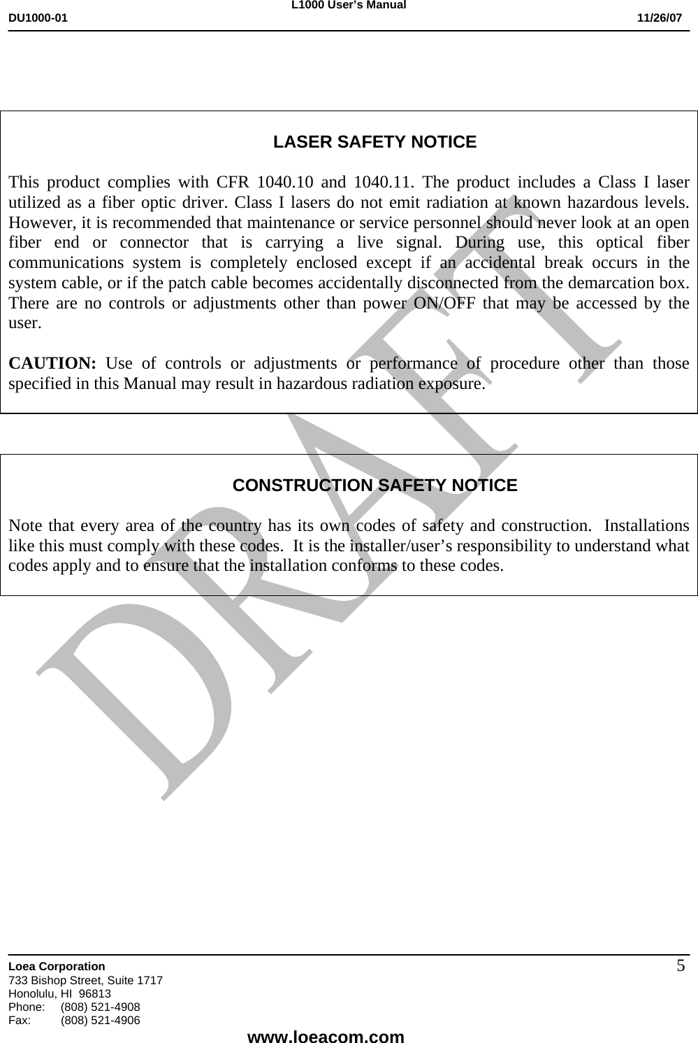L1000 User&rsquo;s Manual DU1000-01           11/26/07   Loea Corporation       733 Bishop Street, Suite 1717 Honolulu, HI  96813 Phone:    (808) 521-4908 Fax: (808) 521-4906    www.loeacom.com 5    LASER SAFETY NOTICE  This product complies with CFR 1040.10 and 1040.11. The product includes a Class I laser utilized as a fiber optic driver. Class I lasers do not emit radiation at known hazardous levels. However, it is recommended that maintenance or service personnel should never look at an open fiber end or connector that is carrying a live signal. During use, this optical fiber communications system is completely enclosed except if an accidental break occurs in the system cable, or if the patch cable becomes accidentally disconnected from the demarcation box. There are no controls or adjustments other than power ON/OFF that may be accessed by the user.  CAUTION:  Use of controls or adjustments or performance of procedure other than those specified in this Manual may result in hazardous radiation exposure.     CONSTRUCTION SAFETY NOTICE  Note that every area of the country has its own codes of safety and construction.  Installations like this must comply with these codes.  It is the installer/user&rsquo;s responsibility to understand what codes apply and to ensure that the installation conforms to these codes.                 