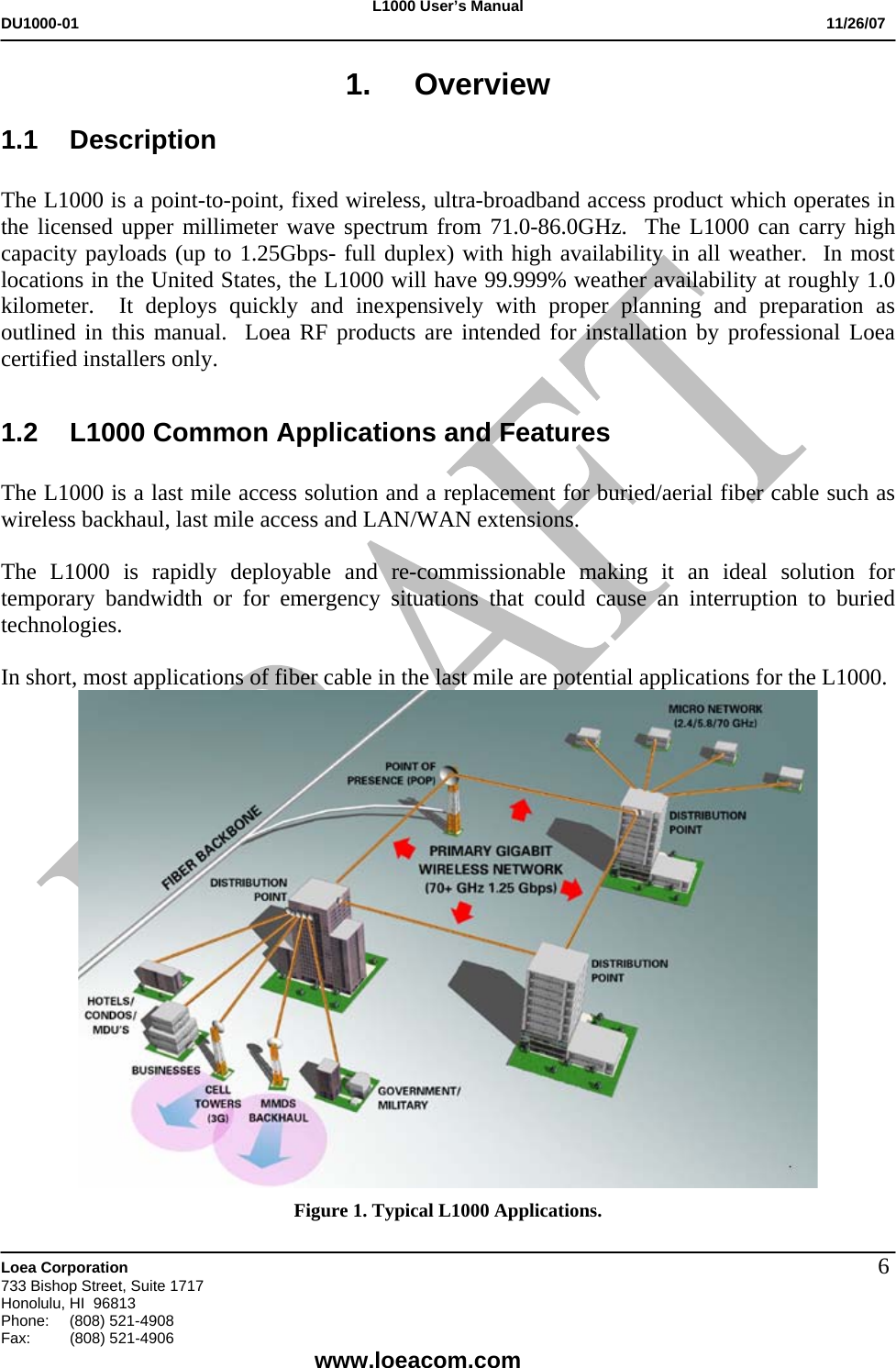 L1000 User&rsquo;s Manual DU1000-01           11/26/07   Loea Corporation       733 Bishop Street, Suite 1717 Honolulu, HI  96813 Phone:    (808) 521-4908 Fax: (808) 521-4906    www.loeacom.com 61. Overview 1.1 Description  The L1000 is a point-to-point, fixed wireless, ultra-broadband access product which operates in the licensed upper millimeter wave spectrum from 71.0-86.0GHz.  The L1000 can carry high capacity payloads (up to 1.25Gbps- full duplex) with high availability in all weather.  In most locations in the United States, the L1000 will have 99.999% weather availability at roughly 1.0 kilometer.  It deploys quickly and inexpensively with proper planning and preparation as outlined in this manual.  Loea RF products are intended for installation by professional Loea certified installers only.  1.2  L1000 Common Applications and Features  The L1000 is a last mile access solution and a replacement for buried/aerial fiber cable such as wireless backhaul, last mile access and LAN/WAN extensions.    The L1000 is rapidly deployable and re-commissionable making it an ideal solution for temporary bandwidth or for emergency situations that could cause an interruption to buried technologies.    In short, most applications of fiber cable in the last mile are potential applications for the L1000.  Figure 1. Typical L1000 Applications.  