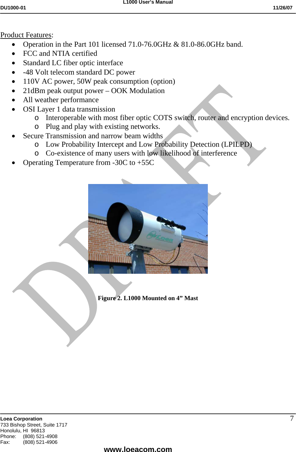 L1000 User&rsquo;s Manual DU1000-01           11/26/07   Loea Corporation       733 Bishop Street, Suite 1717 Honolulu, HI  96813 Phone:    (808) 521-4908 Fax: (808) 521-4906    www.loeacom.com 7 Product Features: &bull; Operation in the Part 101 licensed 71.0-76.0GHz &amp; 81.0-86.0GHz band. &bull; FCC and NTIA certified &bull; Standard LC fiber optic interface &bull; -48 Volt telecom standard DC power &bull; 110V AC power, 50W peak consumption (option) &bull; 21dBm peak output power &ndash; OOK Modulation &bull; All weather performance &bull; OSI Layer 1 data transmission o Interoperable with most fiber optic COTS switch, router and encryption devices. o Plug and play with existing networks. &bull; Secure Transmission and narrow beam widths o Low Probability Intercept and Low Probability Detection (LPILPD) o Co-existence of many users with low likelihood of interference &bull; Operating Temperature from -30C to +55C       Figure 2. L1000 Mounted on 4&rdquo; Mast  