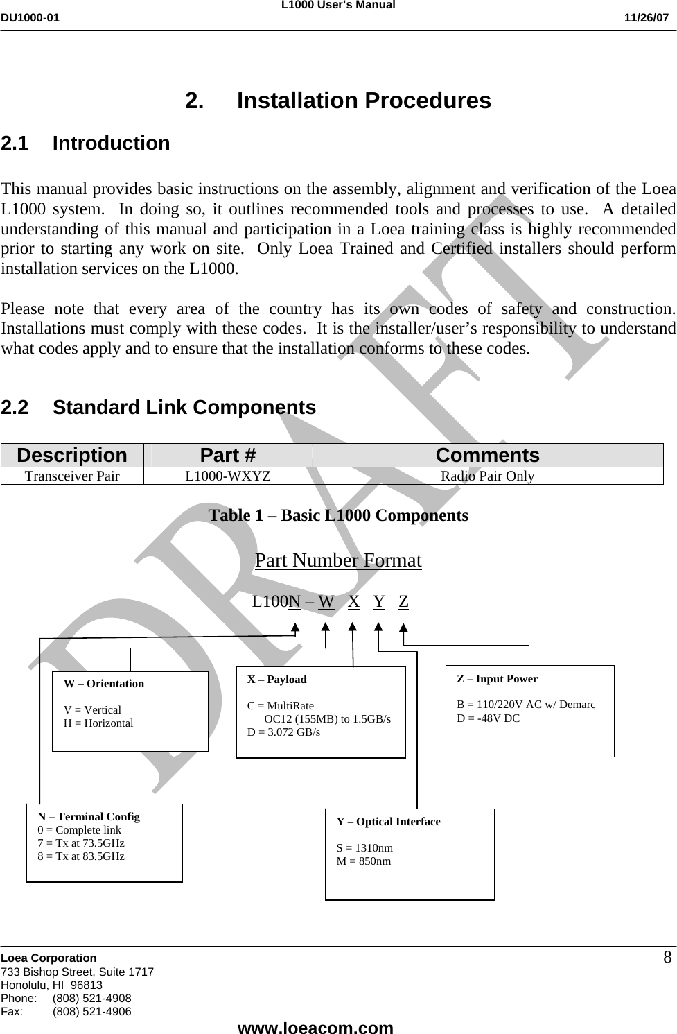 L1000 User&rsquo;s Manual DU1000-01           11/26/07   Loea Corporation       733 Bishop Street, Suite 1717 Honolulu, HI  96813 Phone:    (808) 521-4908 Fax: (808) 521-4906    www.loeacom.com 8 2. Installation Procedures 2.1 Introduction  This manual provides basic instructions on the assembly, alignment and verification of the Loea L1000 system.  In doing so, it outlines recommended tools and processes to use.  A detailed understanding of this manual and participation in a Loea training class is highly recommended prior to starting any work on site.  Only Loea Trained and Certified installers should perform installation services on the L1000.  Please note that every area of the country has its own codes of safety and construction.  Installations must comply with these codes.  It is the installer/user&rsquo;s responsibility to understand what codes apply and to ensure that the installation conforms to these codes.   2.2  Standard Link Components  Description  Part #  Comments Transceiver Pair  L1000-WXYZ  Radio Pair Only  Table 1 &ndash; Basic L1000 Components  Part Number Format                                                            L100N &ndash; W   X   Y   Z                                                                                                                                                                    W &ndash; Orientation  V = Vertical H = Horizontal X &ndash; Payload   C = MultiRate        OC12 (155MB) to 1.5GB/s D = 3.072 GB/s   N &ndash; Terminal Config 0 = Complete link 7 = Tx at 73.5GHz 8 = Tx at 83.5GHz Y &ndash; Optical Interface  S = 1310nm  M = 850nm   Z &ndash; Input Power  B = 110/220V AC w/ Demarc D = -48V DC   