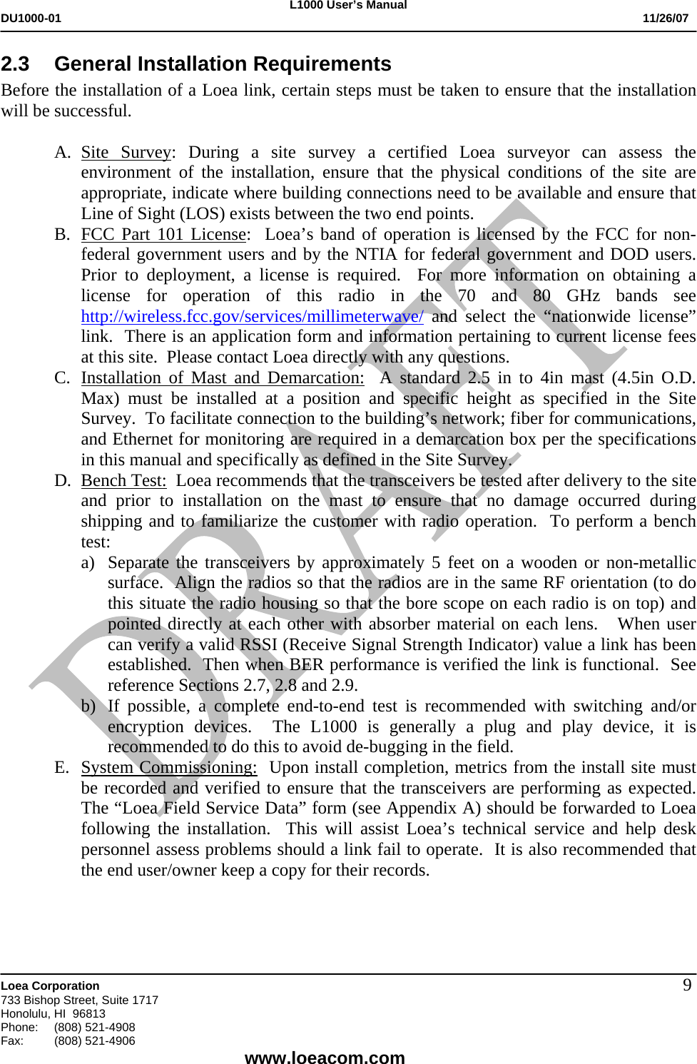 L1000 User&rsquo;s Manual DU1000-01           11/26/07   Loea Corporation       733 Bishop Street, Suite 1717 Honolulu, HI  96813 Phone:    (808) 521-4908 Fax: (808) 521-4906    www.loeacom.com 92.3  General Installation Requirements Before the installation of a Loea link, certain steps must be taken to ensure that the installation will be successful.  A. Site Survey: During a site survey a certified Loea surveyor can assess the environment of the installation, ensure that the physical conditions of the site are appropriate, indicate where building connections need to be available and ensure that Line of Sight (LOS) exists between the two end points. B. FCC Part 101 License:  Loea&rsquo;s band of operation is licensed by the FCC for non-federal government users and by the NTIA for federal government and DOD users.  Prior to deployment, a license is required.  For more information on obtaining a license for operation of this radio in the 70 and 80 GHz bands see http://wireless.fcc.gov/services/millimeterwave/ and select the &ldquo;nationwide license&rdquo; link.  There is an application form and information pertaining to current license fees at this site.  Please contact Loea directly with any questions.  C. Installation of Mast and Demarcation:  A standard 2.5 in to 4in mast (4.5in O.D. Max) must be installed at a position and specific height as specified in the Site Survey.  To facilitate connection to the building&rsquo;s network; fiber for communications, and Ethernet for monitoring are required in a demarcation box per the specifications in this manual and specifically as defined in the Site Survey.  D. Bench Test:  Loea recommends that the transceivers be tested after delivery to the site and prior to installation on the mast to ensure that no damage occurred during shipping and to familiarize the customer with radio operation.  To perform a bench test: a) Separate the transceivers by approximately 5 feet on a wooden or non-metallic surface.  Align the radios so that the radios are in the same RF orientation (to do this situate the radio housing so that the bore scope on each radio is on top) and pointed directly at each other with absorber material on each lens.   When user can verify a valid RSSI (Receive Signal Strength Indicator) value a link has been established.  Then when BER performance is verified the link is functional.  See reference Sections 2.7, 2.8 and 2.9.   b) If possible, a complete end-to-end test is recommended with switching and/or encryption devices.  The L1000 is generally a plug and play device, it is recommended to do this to avoid de-bugging in the field. E. System Commissioning:  Upon install completion, metrics from the install site must be recorded and verified to ensure that the transceivers are performing as expected.  The &ldquo;Loea Field Service Data&rdquo; form (see Appendix A) should be forwarded to Loea following the installation.  This will assist Loea&rsquo;s technical service and help desk personnel assess problems should a link fail to operate.  It is also recommended that the end user/owner keep a copy for their records.    