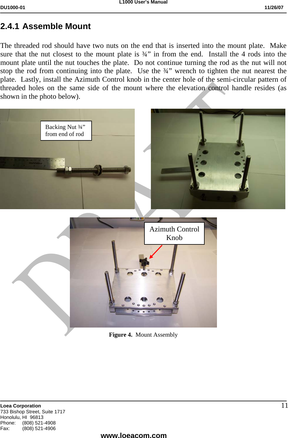 L1000 User&rsquo;s Manual DU1000-01           11/26/07   Loea Corporation       733 Bishop Street, Suite 1717 Honolulu, HI  96813 Phone:    (808) 521-4908 Fax: (808) 521-4906    www.loeacom.com 112.4.1 Assemble Mount   The threaded rod should have two nuts on the end that is inserted into the mount plate.  Make sure that the nut closest to the mount plate is &frac34;&rdquo; in from the end.  Install the 4 rods into the mount plate until the nut touches the plate.  Do not continue turning the rod as the nut will not stop the rod from continuing into the plate.  Use the &frac34;&rdquo; wrench to tighten the nut nearest the plate.  Lastly, install the Azimuth Control knob in the center hole of the semi-circular pattern of threaded holes on the same side of the mount where the elevation control handle resides (as shown in the photo below).                Figure 4.  Mount Assembly     Backing Nut &frac34;&rdquo; from end of rod Azimuth Control Knob 