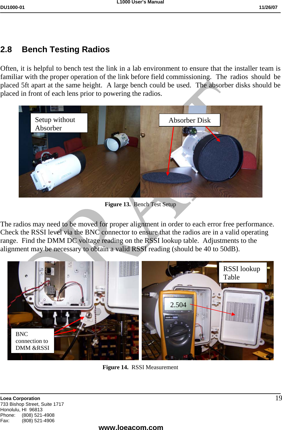 L1000 User&rsquo;s Manual DU1000-01           11/26/07   Loea Corporation       733 Bishop Street, Suite 1717 Honolulu, HI  96813 Phone:    (808) 521-4908 Fax: (808) 521-4906    www.loeacom.com 19  2.8  Bench Testing Radios  Often, it is helpful to bench test the link in a lab environment to ensure that the installer team is familiar with the proper operation of the link before field commissioning. The radios should be placed 5ft apart at the same height.  A large bench could be used.  The absorber disks should be placed in front of each lens prior to powering the radios.     Figure 13.  Bench Test Setup  The radios may need to be moved for proper alignment in order to each error free performance.  Check the RSSI level via the BNC connector to ensure that the radios are in a valid operating range.  Find the DMM DC voltage reading on the RSSI lookup table.  Adjustments to the alignment may be necessary to obtain a valid RSSI reading (should be 40 to 50dB).      Figure 14.  RSSI Measurement  Absorber DiskSetup without AbsorberBNC connection to DMM &amp;RSSI 2.504 RSSI lookup Table 