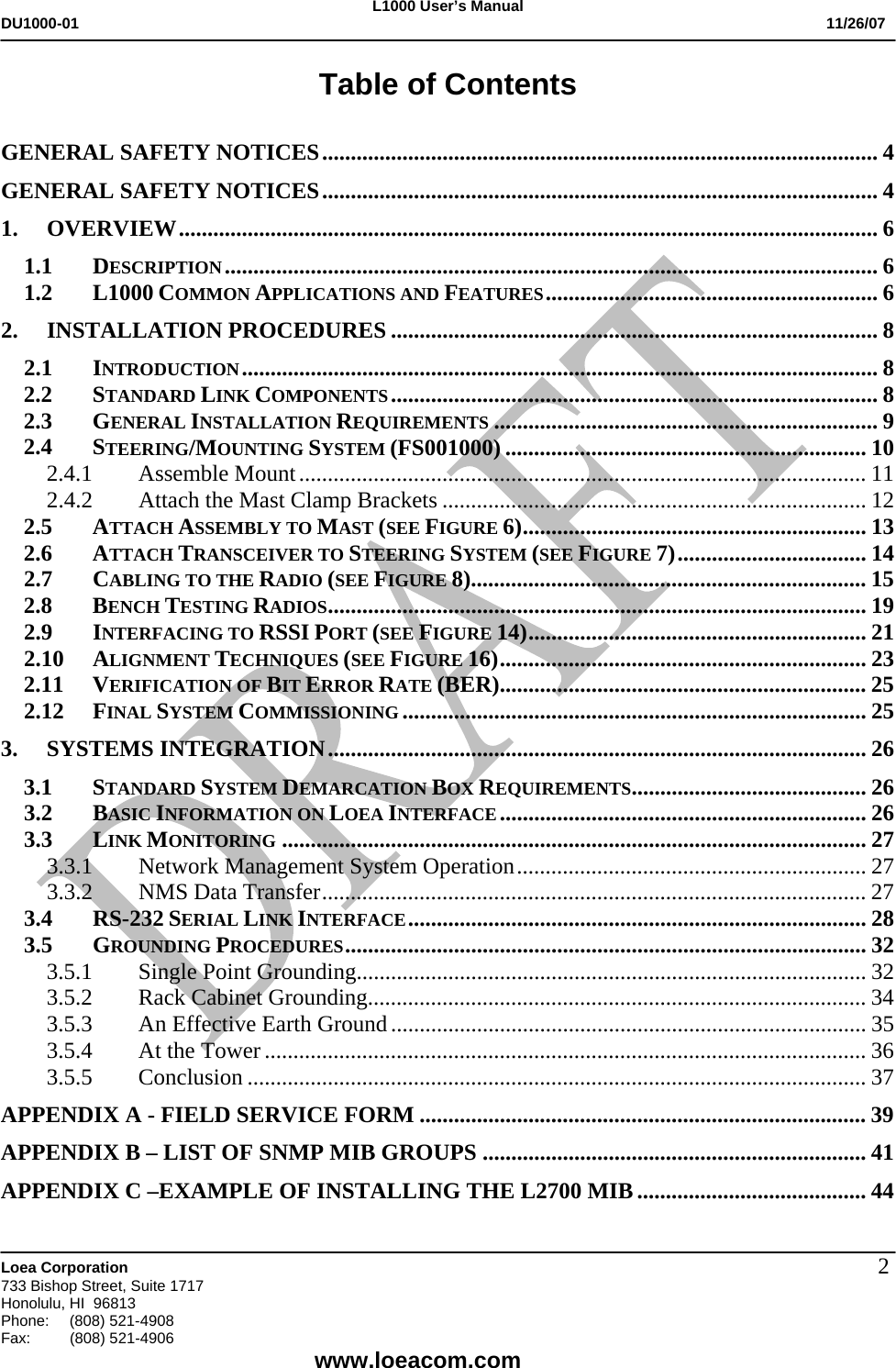L1000 User&rsquo;s Manual DU1000-01           11/26/07   Loea Corporation       733 Bishop Street, Suite 1717 Honolulu, HI  96813 Phone:    (808) 521-4908 Fax: (808) 521-4906    www.loeacom.com 2Table of Contents  GENERAL SAFETY NOTICES................................................................................................. 4 GENERAL SAFETY NOTICES................................................................................................. 4 1. OVERVIEW.......................................................................................................................... 6 1.1 DESCRIPTION.................................................................................................................. 6 1.2 L1000 COMMON APPLICATIONS AND FEATURES.......................................................... 6 2. INSTALLATION PROCEDURES ..................................................................................... 8 2.1 INTRODUCTION............................................................................................................... 8 2.2 STANDARD LINK COMPONENTS..................................................................................... 8 2.3 GENERAL INSTALLATION REQUIREMENTS ................................................................... 9 2.4 STEERING/MOUNTING SYSTEM (FS001000) ............................................................... 10 2.4.1 Assemble Mount................................................................................................... 11 2.4.2  Attach the Mast Clamp Brackets .......................................................................... 12 2.5 ATTACH ASSEMBLY TO MAST (SEE FIGURE 6)............................................................ 13 2.6 ATTACH TRANSCEIVER TO STEERING SYSTEM (SEE FIGURE 7)................................. 14 2.7 CABLING TO THE RADIO (SEE FIGURE 8)..................................................................... 15 2.8 BENCH TESTING RADIOS.............................................................................................. 19 2.9 INTERFACING TO RSSI PORT (SEE FIGURE 14)........................................................... 21 2.10 ALIGNMENT TECHNIQUES (SEE FIGURE 16)................................................................ 23 2.11 VERIFICATION OF BIT ERROR RATE (BER)................................................................ 25 2.12 FINAL SYSTEM COMMISSIONING ................................................................................. 25 3. SYSTEMS INTEGRATION.............................................................................................. 26 3.1 STANDARD SYSTEM DEMARCATION BOX REQUIREMENTS......................................... 26 3.2 BASIC INFORMATION ON LOEA INTERFACE................................................................ 26 3.3 LINK MONITORING ...................................................................................................... 27 3.3.1  Network Management System Operation............................................................. 27 3.3.2  NMS Data Transfer............................................................................................... 27 3.4 RS-232 SERIAL LINK INTERFACE................................................................................ 28 3.5 GROUNDING PROCEDURES........................................................................................... 32 3.5.1  Single Point Grounding......................................................................................... 32 3.5.2  Rack Cabinet Grounding....................................................................................... 34 3.5.3  An Effective Earth Ground................................................................................... 35 3.5.4  At the Tower ......................................................................................................... 36 3.5.5 Conclusion ............................................................................................................ 37 APPENDIX A - FIELD SERVICE FORM .............................................................................. 39 APPENDIX B &ndash; LIST OF SNMP MIB GROUPS ................................................................... 41 APPENDIX C &ndash;EXAMPLE OF INSTALLING THE L2700 MIB ........................................ 44 