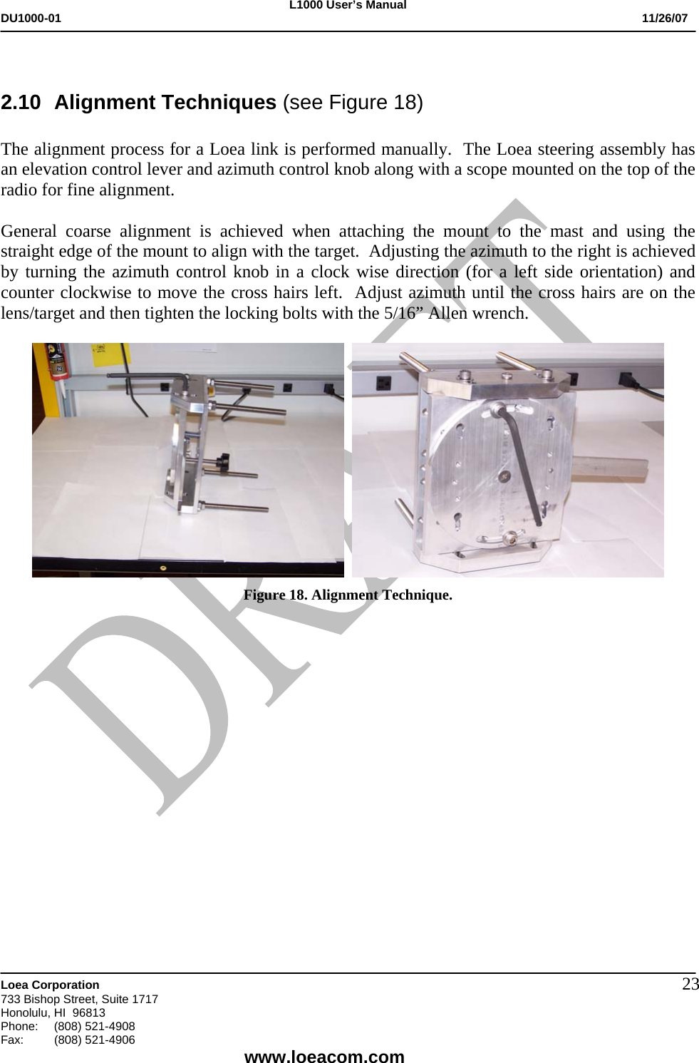 L1000 User&rsquo;s Manual DU1000-01           11/26/07   Loea Corporation       733 Bishop Street, Suite 1717 Honolulu, HI  96813 Phone:    (808) 521-4908 Fax: (808) 521-4906    www.loeacom.com 23 2.10 Alignment Techniques (see Figure 18)  The alignment process for a Loea link is performed manually.  The Loea steering assembly has an elevation control lever and azimuth control knob along with a scope mounted on the top of the radio for fine alignment.  General coarse alignment is achieved when attaching the mount to the mast and using the straight edge of the mount to align with the target.  Adjusting the azimuth to the right is achieved by turning the azimuth control knob in a clock wise direction (for a left side orientation) and counter clockwise to move the cross hairs left.  Adjust azimuth until the cross hairs are on the lens/target and then tighten the locking bolts with the 5/16&rdquo; Allen wrench.      Figure 18. Alignment Technique.    