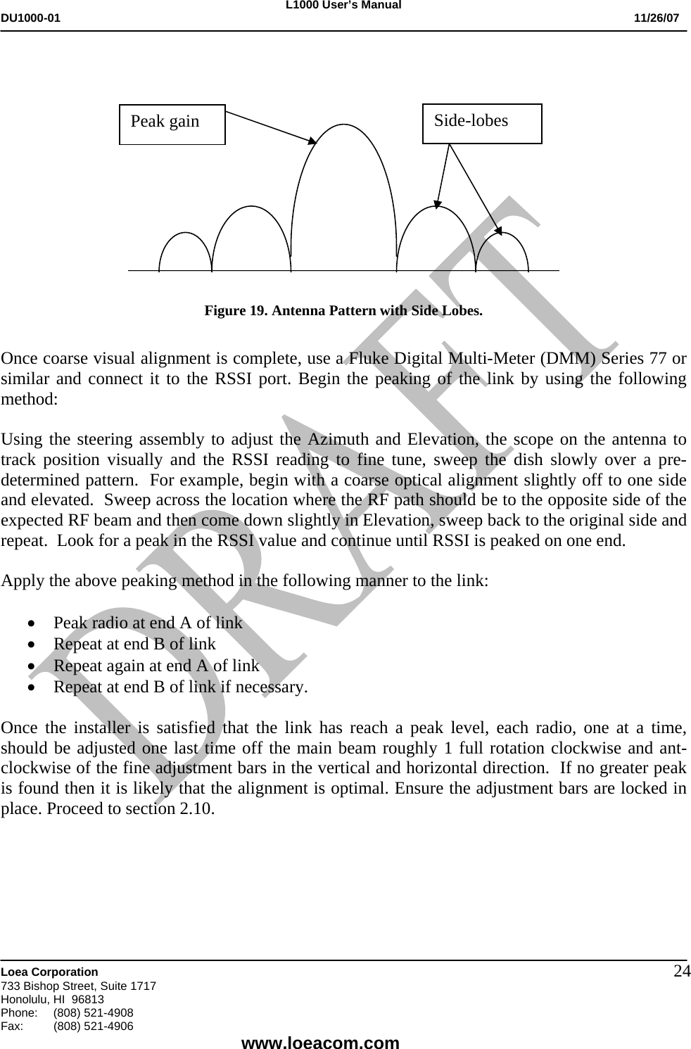 L1000 User&rsquo;s Manual DU1000-01           11/26/07   Loea Corporation       733 Bishop Street, Suite 1717 Honolulu, HI  96813 Phone:    (808) 521-4908 Fax: (808) 521-4906    www.loeacom.com 24                           _________________________________________________  Figure 19. Antenna Pattern with Side Lobes.   Once coarse visual alignment is complete, use a Fluke Digital Multi-Meter (DMM) Series 77 or similar and connect it to the RSSI port. Begin the peaking of the link by using the following method:  Using the steering assembly to adjust the Azimuth and Elevation, the scope on the antenna to track position visually and the RSSI reading to fine tune, sweep the dish slowly over a pre-determined pattern.  For example, begin with a coarse optical alignment slightly off to one side and elevated.  Sweep across the location where the RF path should be to the opposite side of the expected RF beam and then come down slightly in Elevation, sweep back to the original side and repeat.  Look for a peak in the RSSI value and continue until RSSI is peaked on one end.  Apply the above peaking method in the following manner to the link:  &bull; Peak radio at end A of link &bull; Repeat at end B of link &bull; Repeat again at end A of link &bull; Repeat at end B of link if necessary.  Once the installer is satisfied that the link has reach a peak level, each radio, one at a time, should be adjusted one last time off the main beam roughly 1 full rotation clockwise and ant-clockwise of the fine adjustment bars in the vertical and horizontal direction.  If no greater peak is found then it is likely that the alignment is optimal. Ensure the adjustment bars are locked in place. Proceed to section 2.10.      Peak gain  Side-lobes 