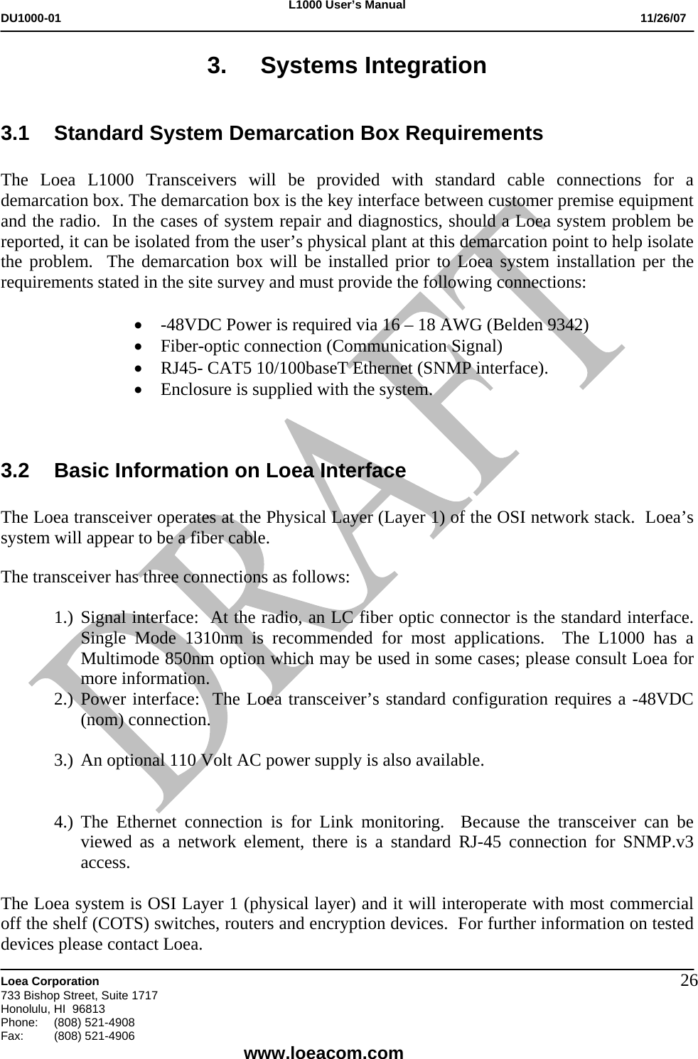 L1000 User&rsquo;s Manual DU1000-01           11/26/07   Loea Corporation       733 Bishop Street, Suite 1717 Honolulu, HI  96813 Phone:    (808) 521-4908 Fax: (808) 521-4906    www.loeacom.com 263. Systems Integration  3.1 Standard System Demarcation Box Requirements  The Loea L1000 Transceivers will be provided with standard cable connections for a demarcation box. The demarcation box is the key interface between customer premise equipment and the radio.  In the cases of system repair and diagnostics, should a Loea system problem be reported, it can be isolated from the user&rsquo;s physical plant at this demarcation point to help isolate the problem.  The demarcation box will be installed prior to Loea system installation per the requirements stated in the site survey and must provide the following connections:  &bull; -48VDC Power is required via 16 &ndash; 18 AWG (Belden 9342) &bull; Fiber-optic connection (Communication Signal) &bull; RJ45- CAT5 10/100baseT Ethernet (SNMP interface).  &bull; Enclosure is supplied with the system.    3.2  Basic Information on Loea Interface  The Loea transceiver operates at the Physical Layer (Layer 1) of the OSI network stack.  Loea&rsquo;s system will appear to be a fiber cable.    The transceiver has three connections as follows:  1.) Signal interface:  At the radio, an LC fiber optic connector is the standard interface.  Single Mode 1310nm is recommended for most applications.  The L1000 has a Multimode 850nm option which may be used in some cases; please consult Loea for more information.   2.) Power interface:  The Loea transceiver&rsquo;s standard configuration requires a -48VDC (nom) connection.   3.) An optional 110 Volt AC power supply is also available.   4.) The Ethernet connection is for Link monitoring.  Because the transceiver can be viewed as a network element, there is a standard RJ-45 connection for SNMP.v3 access.      The Loea system is OSI Layer 1 (physical layer) and it will interoperate with most commercial off the shelf (COTS) switches, routers and encryption devices.  For further information on tested devices please contact Loea. 