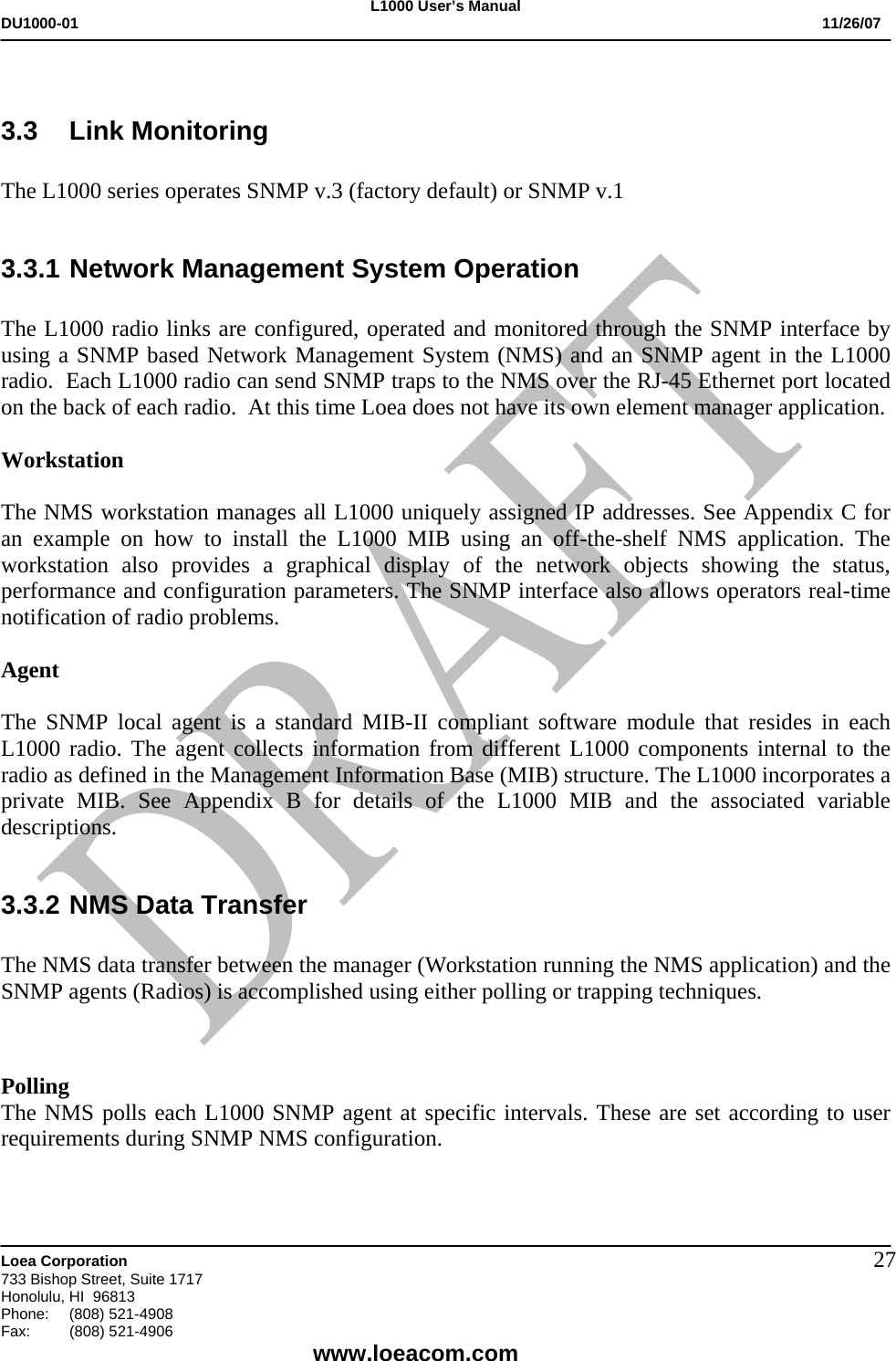 L1000 User&rsquo;s Manual DU1000-01           11/26/07   Loea Corporation       733 Bishop Street, Suite 1717 Honolulu, HI  96813 Phone:    (808) 521-4908 Fax: (808) 521-4906    www.loeacom.com 27 3.3 Link Monitoring  The L1000 series operates SNMP v.3 (factory default) or SNMP v.1   3.3.1 Network Management System Operation  The L1000 radio links are configured, operated and monitored through the SNMP interface by using a SNMP based Network Management System (NMS) and an SNMP agent in the L1000 radio.  Each L1000 radio can send SNMP traps to the NMS over the RJ-45 Ethernet port located on the back of each radio.  At this time Loea does not have its own element manager application.   Workstation  The NMS workstation manages all L1000 uniquely assigned IP addresses. See Appendix C for an example on how to install the L1000 MIB using an off-the-shelf NMS application. The workstation also provides a graphical display of the network objects showing the status, performance and configuration parameters. The SNMP interface also allows operators real-time notification of radio problems.  Agent  The SNMP local agent is a standard MIB-II compliant software module that resides in each L1000 radio. The agent collects information from different L1000 components internal to the radio as defined in the Management Information Base (MIB) structure. The L1000 incorporates a private MIB. See Appendix B for details of the L1000 MIB and the associated variable descriptions.  3.3.2 NMS Data Transfer  The NMS data transfer between the manager (Workstation running the NMS application) and the SNMP agents (Radios) is accomplished using either polling or trapping techniques.    Polling The NMS polls each L1000 SNMP agent at specific intervals. These are set according to user requirements during SNMP NMS configuration.  