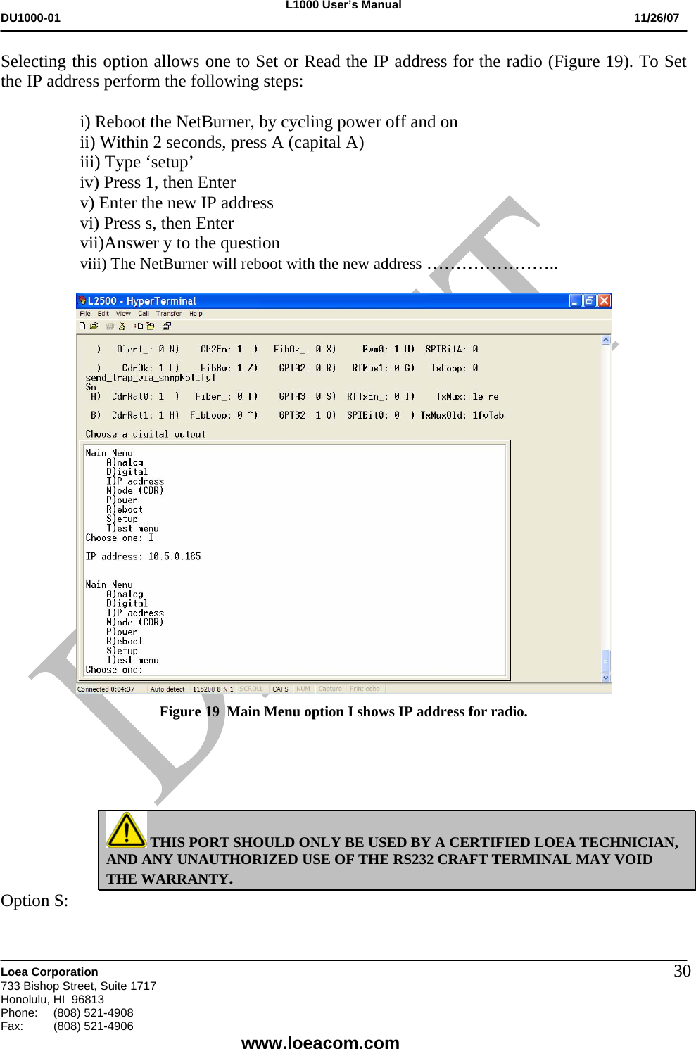 L1000 User&rsquo;s Manual DU1000-01           11/26/07   Loea Corporation       733 Bishop Street, Suite 1717 Honolulu, HI  96813 Phone:    (808) 521-4908 Fax: (808) 521-4906    www.loeacom.com 30Selecting this option allows one to Set or Read the IP address for the radio (Figure 19). To Set the IP address perform the following steps:  i) Reboot the NetBurner, by cycling power off and on ii) Within 2 seconds, press A (capital A) iii) Type &lsquo;setup&rsquo; iv) Press 1, then Enter v) Enter the new IP address vi) Press s, then Enter vii)Answer y to the question viii) The NetBurner will reboot with the new address &hellip;&hellip;&hellip;&hellip;&hellip;&hellip;&hellip;..   Figure 19  Main Menu option I shows IP address for radio.      THIS PORT SHOULD ONLY BE USED BY A CERTIFIED LOEA TECHNICIAN, AND ANY UNAUTHORIZED USE OF THE RS232 CRAFT TERMINAL MAY VOID THE WARRANTY. Option S: 