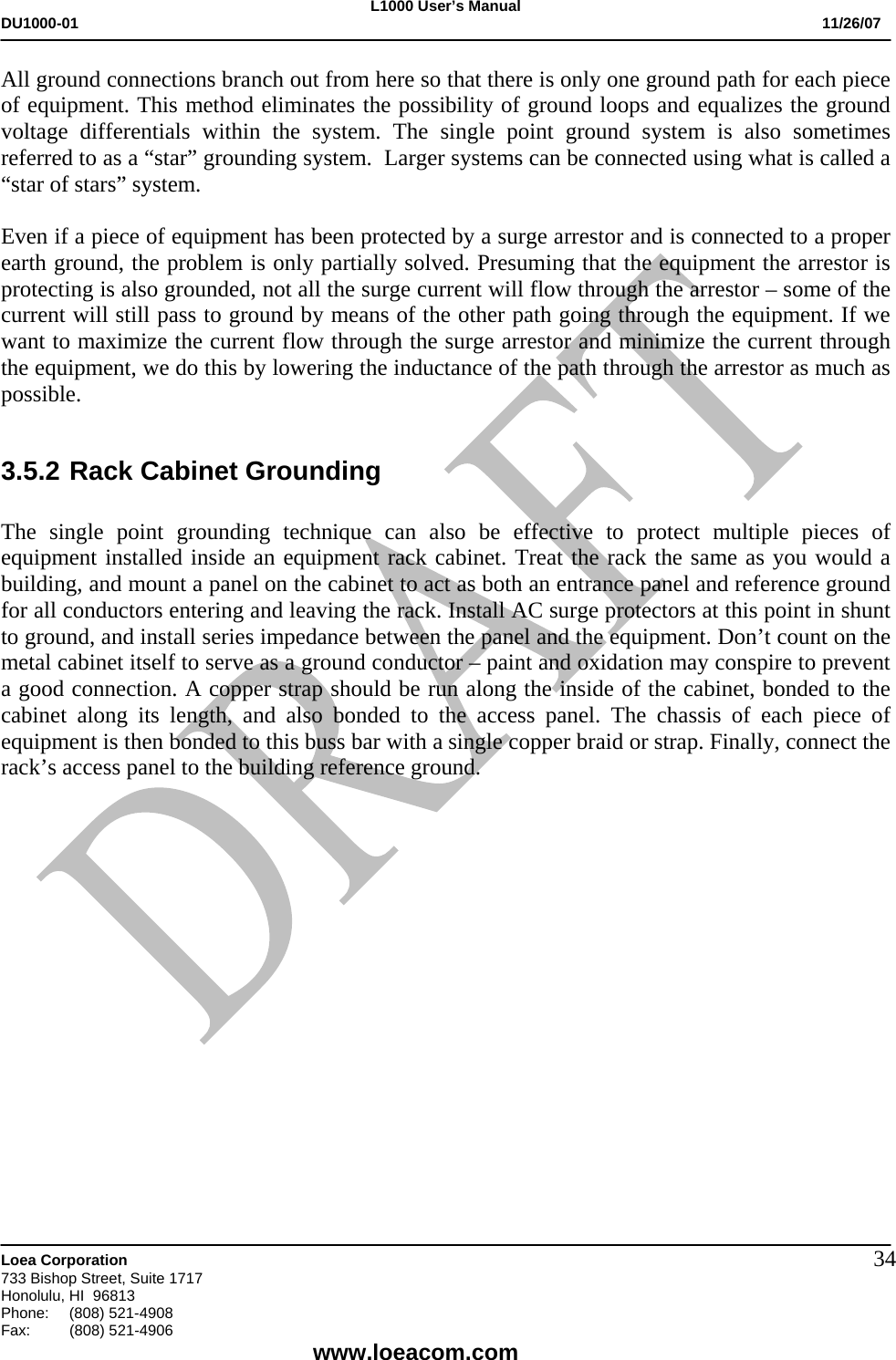 L1000 User&rsquo;s Manual DU1000-01           11/26/07   Loea Corporation       733 Bishop Street, Suite 1717 Honolulu, HI  96813 Phone:    (808) 521-4908 Fax: (808) 521-4906    www.loeacom.com 34All ground connections branch out from here so that there is only one ground path for each piece of equipment. This method eliminates the possibility of ground loops and equalizes the ground voltage differentials within the system. The single point ground system is also sometimes referred to as a &ldquo;star&rdquo; grounding system.  Larger systems can be connected using what is called a &ldquo;star of stars&rdquo; system.  Even if a piece of equipment has been protected by a surge arrestor and is connected to a proper earth ground, the problem is only partially solved. Presuming that the equipment the arrestor is protecting is also grounded, not all the surge current will flow through the arrestor &ndash; some of the current will still pass to ground by means of the other path going through the equipment. If we want to maximize the current flow through the surge arrestor and minimize the current through the equipment, we do this by lowering the inductance of the path through the arrestor as much as possible.  3.5.2 Rack Cabinet Grounding  The single point grounding technique can also be effective to protect multiple pieces of equipment installed inside an equipment rack cabinet. Treat the rack the same as you would a building, and mount a panel on the cabinet to act as both an entrance panel and reference ground for all conductors entering and leaving the rack. Install AC surge protectors at this point in shunt to ground, and install series impedance between the panel and the equipment. Don&rsquo;t count on the metal cabinet itself to serve as a ground conductor &ndash; paint and oxidation may conspire to prevent a good connection. A copper strap should be run along the inside of the cabinet, bonded to the cabinet along its length, and also bonded to the access panel. The chassis of each piece of equipment is then bonded to this buss bar with a single copper braid or strap. Finally, connect the rack&rsquo;s access panel to the building reference ground.                