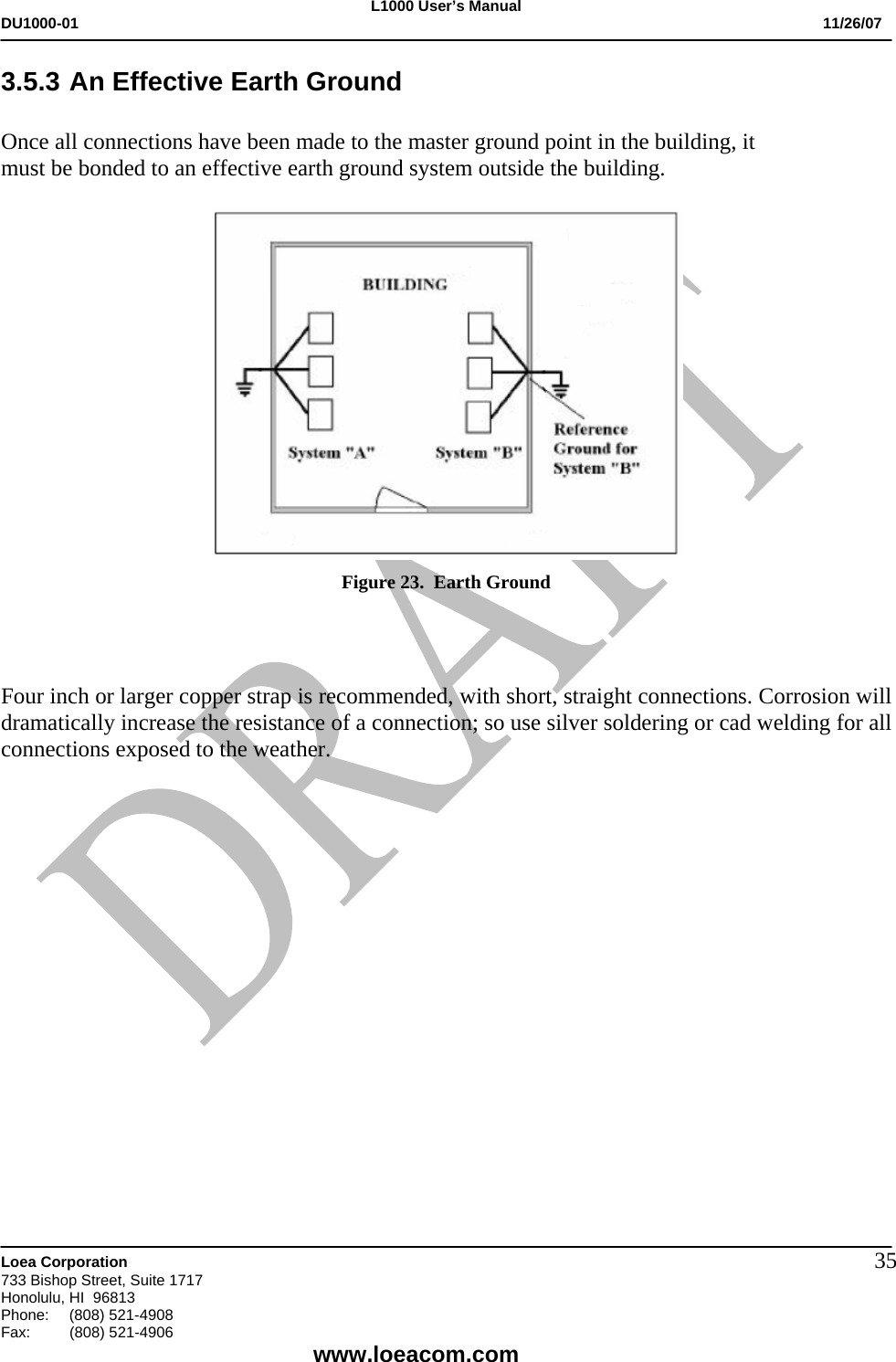 L1000 User&rsquo;s Manual DU1000-01           11/26/07   Loea Corporation       733 Bishop Street, Suite 1717 Honolulu, HI  96813 Phone:    (808) 521-4908 Fax: (808) 521-4906    www.loeacom.com 353.5.3 An Effective Earth Ground  Once all connections have been made to the master ground point in the building, it     must be bonded to an effective earth ground system outside the building.    Figure 23.  Earth Ground    Four inch or larger copper strap is recommended, with short, straight connections. Corrosion will dramatically increase the resistance of a connection; so use silver soldering or cad welding for all connections exposed to the weather.                 