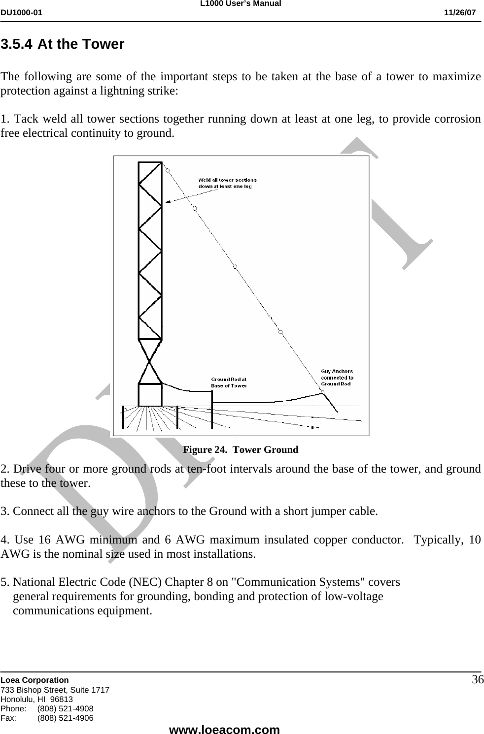L1000 User&rsquo;s Manual DU1000-01           11/26/07   Loea Corporation       733 Bishop Street, Suite 1717 Honolulu, HI  96813 Phone:    (808) 521-4908 Fax: (808) 521-4906    www.loeacom.com 363.5.4 At the Tower  The following are some of the important steps to be taken at the base of a tower to maximize protection against a lightning strike:  1. Tack weld all tower sections together running down at least at one leg, to provide corrosion free electrical continuity to ground.   Figure 24.  Tower Ground 2. Drive four or more ground rods at ten-foot intervals around the base of the tower, and ground these to the tower.  3. Connect all the guy wire anchors to the Ground with a short jumper cable.  4. Use 16 AWG minimum and 6 AWG maximum insulated copper conductor.  Typically, 10 AWG is the nominal size used in most installations.  5. National Electric Code (NEC) Chapter 8 on "Communication Systems" covers      general requirements for grounding, bonding and protection of low-voltage       communications equipment.     