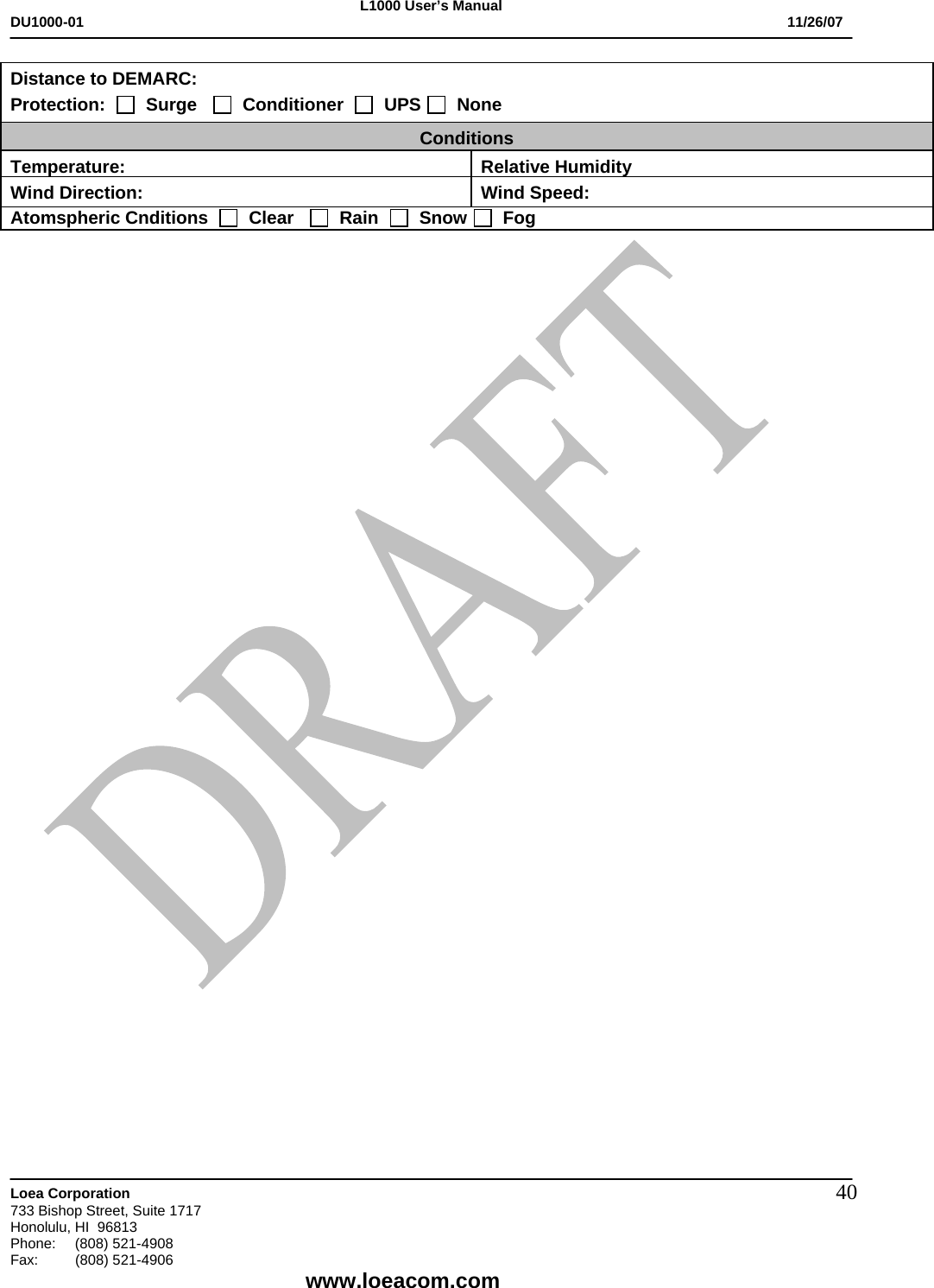 L1000 User&rsquo;s Manual DU1000-01           11/26/07   Loea Corporation       733 Bishop Street, Suite 1717 Honolulu, HI  96813 Phone:    (808) 521-4908 Fax: (808) 521-4906    www.loeacom.com 40Distance to DEMARC: Protection:     Surge      Conditioner     UPS    None Conditions Temperature: Relative HumidityWind Direction:  Wind Speed: Atomspheric Cnditions     Clear      Rain     Snow    Fog   