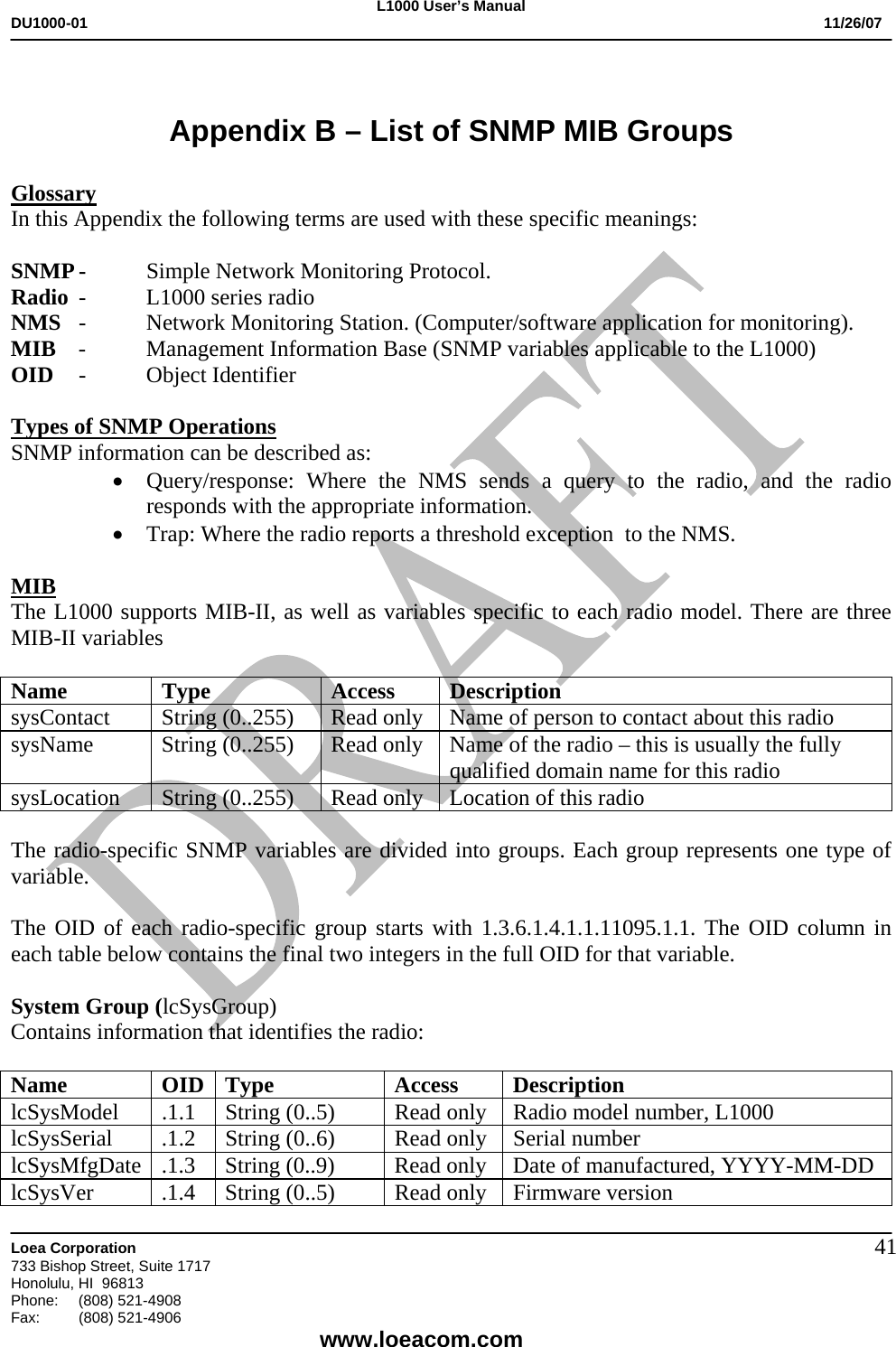 L1000 User&rsquo;s Manual DU1000-01           11/26/07   Loea Corporation       733 Bishop Street, Suite 1717 Honolulu, HI  96813 Phone:    (808) 521-4908 Fax: (808) 521-4906    www.loeacom.com 41 Appendix B &ndash; List of SNMP MIB Groups  Glossary In this Appendix the following terms are used with these specific meanings:  SNMP -  Simple Network Monitoring Protocol.   Radio  -  L1000 series radio NMS  -  Network Monitoring Station. (Computer/software application for monitoring). MIB  -  Management Information Base (SNMP variables applicable to the L1000) OID -  Object Identifier   Types of SNMP Operations SNMP information can be described as: &bull; Query/response: Where the NMS sends a query to the radio, and the radio responds with the appropriate information. &bull; Trap: Where the radio reports a threshold exception  to the NMS.  MIB The L1000 supports MIB-II, as well as variables specific to each radio model. There are three MIB-II variables   Name Type  Access Description sysContact  String (0..255)  Read only  Name of person to contact about this radio sysName  String (0..255)  Read only  Name of the radio &ndash; this is usually the fully qualified domain name for this radio sysLocation String (0..255) Read only  Location of this radio  The radio-specific SNMP variables are divided into groups. Each group represents one type of variable.  The OID of each radio-specific group starts with 1.3.6.1.4.1.1.11095.1.1. The OID column in each table below contains the final two integers in the full OID for that variable.  System Group (lcSysGroup) Contains information that identifies the radio:  Name OID Type  Access Description lcSysModel  .1.1  String (0..5)  Read only  Radio model number, L1000  lcSysSerial  .1.2  String (0..6)  Read only  Serial number lcSysMfgDate  .1.3  String (0..9)  Read only  Date of manufactured, YYYY-MM-DD lcSysVer  .1.4  String (0..5)  Read only  Firmware version 