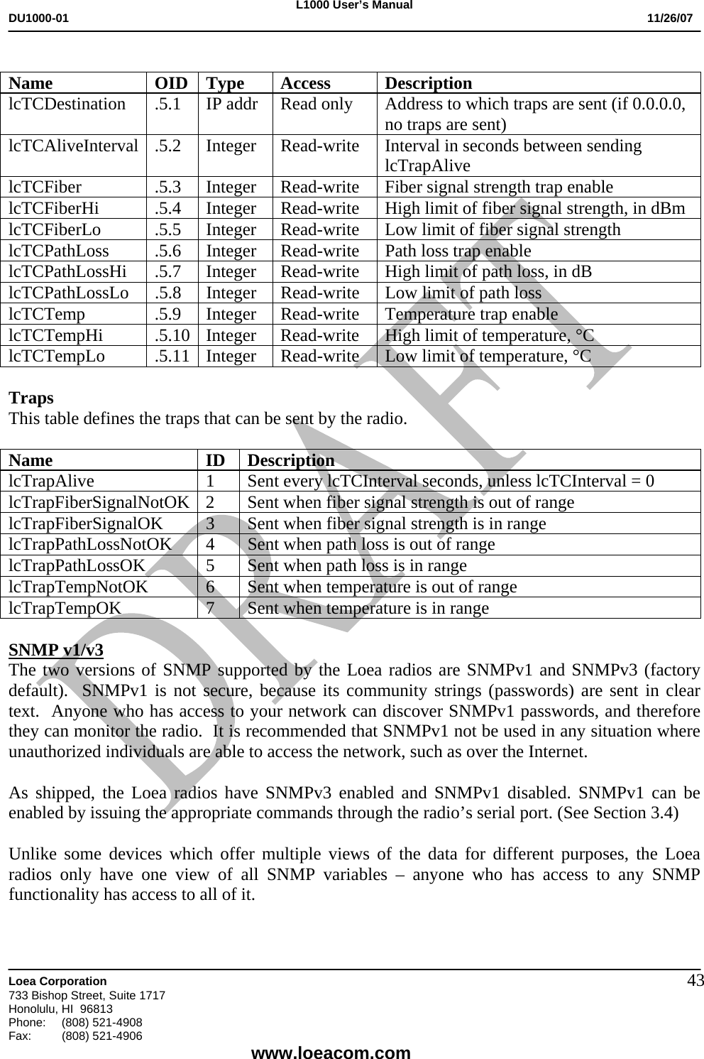 L1000 User&rsquo;s Manual DU1000-01           11/26/07   Loea Corporation       733 Bishop Street, Suite 1717 Honolulu, HI  96813 Phone:    (808) 521-4908 Fax: (808) 521-4906    www.loeacom.com 43 Name OID Type Access Description lcTCDestination  .5.1  IP addr  Read only  Address to which traps are sent (if 0.0.0.0, no traps are sent) lcTCAliveInterval .5.2  Integer  Read-write  Interval in seconds between sending lcTrapAlive lcTCFiber .5.3 Integer Read-write Fiber signal strength trap enable lcTCFiberHi .5.4 Integer Read-write High limit of fiber signal strength, in dBm lcTCFiberLo .5.5 Integer Read-write Low limit of fiber signal strength lcTCPathLoss  .5.6  Integer  Read-write  Path loss trap enable lcTCPathLossHi .5.7 Integer Read-write  High limit of path loss, in dB lcTCPathLossLo  .5.8  Integer  Read-write  Low limit of path loss lcTCTemp .5.9 Integer Read-write  Temperature trap enable lcTCTempHi .5.10 Integer Read-write  High limit of temperature, &deg;C lcTCTempLo  .5.11  Integer  Read-write  Low limit of temperature, &deg;C  Traps This table defines the traps that can be sent by the radio.  Name ID Description lcTrapAlive 1 Sent every lcTCInterval seconds, unless lcTCInterval = 0 lcTrapFiberSignalNotOK  2  Sent when fiber signal strength is out of range lcTrapFiberSignalOK 3 Sent when fiber signal strength is in range lcTrapPathLossNotOK  4  Sent when path loss is out of range lcTrapPathLossOK  5  Sent when path loss is in range lcTrapTempNotOK  6  Sent when temperature is out of range lcTrapTempOK  7  Sent when temperature is in range  SNMP v1/v3 The two versions of SNMP supported by the Loea radios are SNMPv1 and SNMPv3 (factory default).  SNMPv1 is not secure, because its community strings (passwords) are sent in clear text.  Anyone who has access to your network can discover SNMPv1 passwords, and therefore they can monitor the radio.  It is recommended that SNMPv1 not be used in any situation where unauthorized individuals are able to access the network, such as over the Internet.  As shipped, the Loea radios have SNMPv3 enabled and SNMPv1 disabled. SNMPv1 can be enabled by issuing the appropriate commands through the radio&rsquo;s serial port. (See Section 3.4)  Unlike some devices which offer multiple views of the data for different purposes, the Loea radios only have one view of all SNMP variables &ndash; anyone who has access to any SNMP functionality has access to all of it. 