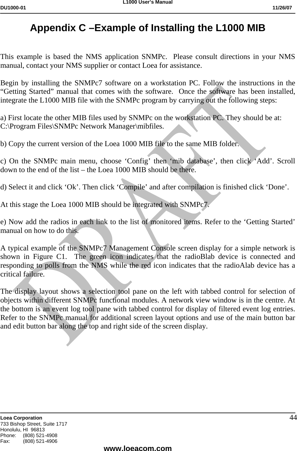 L1000 User&rsquo;s Manual DU1000-01           11/26/07   Loea Corporation       733 Bishop Street, Suite 1717 Honolulu, HI  96813 Phone:    (808) 521-4908 Fax: (808) 521-4906    www.loeacom.com 44Appendix C &ndash;Example of Installing the L1000 MIB   This example is based the NMS application SNMPc.  Please consult directions in your NMS manual, contact your NMS supplier or contact Loea for assistance.    Begin by installing the SNMPc7 software on a workstation PC. Follow the instructions in the &ldquo;Getting Started&rdquo; manual that comes with the software.  Once the software has been installed, integrate the L1000 MIB file with the SNMPc program by carrying out the following steps:  a) First locate the other MIB files used by SNMPc on the workstation PC. They should be at: C:\Program Files\SNMPc Network Manager\mibfiles.  b) Copy the current version of the Loea 1000 MIB file to the same MIB folder.  c) On the SNMPc main menu, choose &lsquo;Config&rsquo; then &lsquo;mib database&rsquo;, then click &lsquo;Add&rsquo;. Scroll down to the end of the list &ndash; the Loea 1000 MIB should be there.  d) Select it and click &lsquo;Ok&rsquo;. Then click &lsquo;Compile&rsquo; and after compilation is finished click &lsquo;Done&rsquo;.  At this stage the Loea 1000 MIB should be integrated with SNMPc7.  e) Now add the radios in each link to the list of monitored items. Refer to the &lsquo;Getting Started&rsquo; manual on how to do this.  A typical example of the SNMPc7 Management Console screen display for a simple network is shown in Figure C1.  The green icon indicates that the radioBlab device is connected and responding to polls from the NMS while the red icon indicates that the radioAlab device has a critical failure.  The display layout shows a selection tool pane on the left with tabbed control for selection of objects within different SNMPc functional modules. A network view window is in the centre. At the bottom is an event log tool pane with tabbed control for display of filtered event log entries. Refer to the SNMPc manual for additional screen layout options and use of the main button bar and edit button bar along the top and right side of the screen display.  