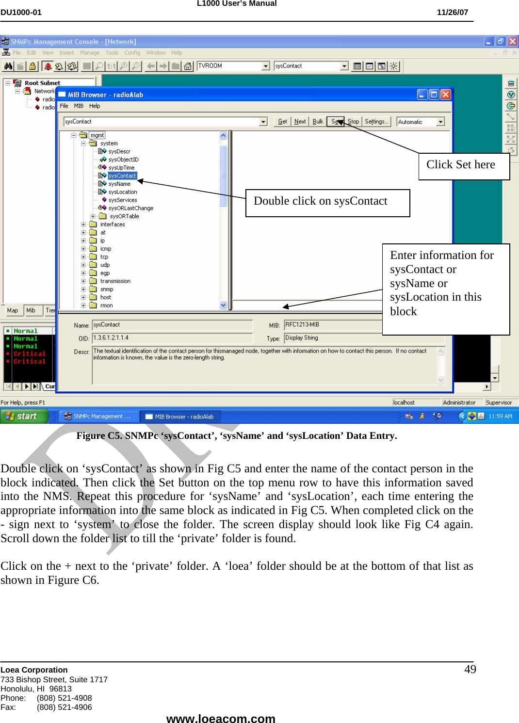 L1000 User&rsquo;s Manual DU1000-01           11/26/07   Loea Corporation       733 Bishop Street, Suite 1717 Honolulu, HI  96813 Phone:    (808) 521-4908 Fax: (808) 521-4906    www.loeacom.com 49 Figure C5. SNMPc &lsquo;sysContact&rsquo;, &lsquo;sysName&rsquo; and &lsquo;sysLocation&rsquo; Data Entry.  Double click on &lsquo;sysContact&rsquo; as shown in Fig C5 and enter the name of the contact person in the block indicated. Then click the Set button on the top menu row to have this information saved into the NMS. Repeat this procedure for &lsquo;sysName&rsquo; and &lsquo;sysLocation&rsquo;, each time entering the appropriate information into the same block as indicated in Fig C5. When completed click on the - sign next to &lsquo;system&rsquo; to close the folder. The screen display should look like Fig C4 again. Scroll down the folder list to till the &lsquo;private&rsquo; folder is found.  Click on the + next to the &lsquo;private&rsquo; folder. A &lsquo;loea&rsquo; folder should be at the bottom of that list as shown in Figure C6.    Enter information for sysContact or sysName or sysLocation in this block Click Set here Double click on sysContact 